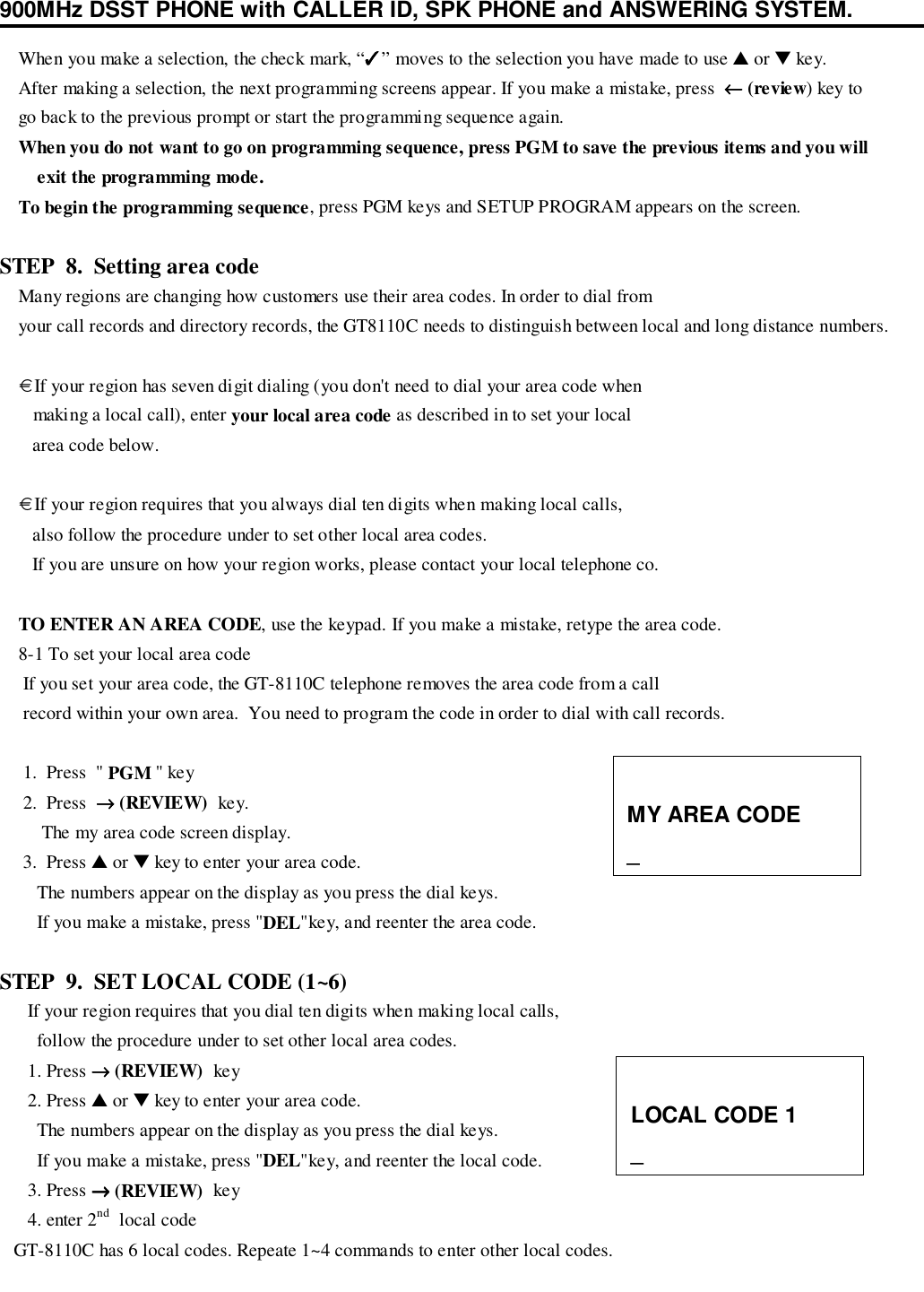 900MHz DSST PHONE with CALLER ID, SPK PHONE and ANSWERING SYSTEM.    When you make a selection, the check mark, “✓✓✓✓” moves to the selection you have made to use ▲ or ▼ key.    After making a selection, the next programming screens appear. If you make a mistake, press  ←←←← (review) key to    go back to the previous prompt or start the programming sequence again.    When you do not want to go on programming sequence, press PGM to save the previous items and you willexit the programming mode.    To begin the programming sequence, press PGM keys and SETUP PROGRAM appears on the screen.STEP  8.  Setting area code    Many regions are changing how customers use their area codes. In order to dial from    your call records and directory records, the GT8110C needs to distinguish between local and long distance numbers.    € If your region has seven digit dialing (you don&apos;t need to dial your area code when       making a local call), enter your local area code as described in to set your local       area code below.    € If your region requires that you always dial ten digits when making local calls,       also follow the procedure under to set other local area codes.       If you are unsure on how your region works, please contact your local telephone co.    TO ENTER AN AREA CODE, use the keypad. If you make a mistake, retype the area code.    8-1 To set your local area code     If you set your area code, the GT-8110C telephone removes the area code from a call     record within your own area.  You need to program the code in order to dial with call records.     1.  Press  &quot; PGM &quot; key     2.  Press  →→→→ (REVIEW)  key.         The my area code screen display.     3.  Press ▲ or ▼ key to enter your area code.        The numbers appear on the display as you press the dial keys.        If you make a mistake, press &quot;DEL&quot;key, and reenter the area code.STEP  9.  SET LOCAL CODE (1~6)      If your region requires that you dial ten digits when making local calls,        follow the procedure under to set other local area codes.      1. Press →→→→ (REVIEW)  key      2. Press ▲ or ▼ key to enter your area code.        The numbers appear on the display as you press the dial keys.        If you make a mistake, press &quot;DEL&quot;key, and reenter the local code.      3. Press →→→→ (REVIEW)  key      4. enter 2nd  local code   GT-8110C has 6 local codes. Repeate 1~4 commands to enter other local codes.MY AREA CODE_LOCAL CODE 1_