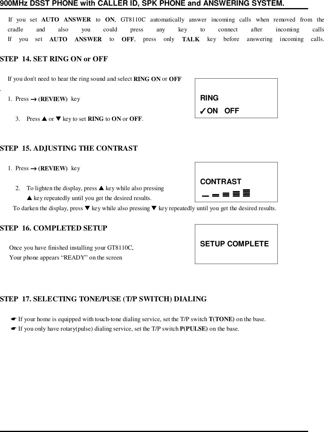 900MHz DSST PHONE with CALLER ID, SPK PHONE and ANSWERING SYSTEM.    If you set AUTO ANSWER to ON, GT8110C automatically answer incoming calls when removed from the     cradle and also you could press any key to connect after incoming calls     If  you  set  AUTO ANSWER to OFF, press only TALK key before answering incoming calls.STEP  14. SET RING ON or OFF     If you don&apos;t need to hear the ring sound and select RING ON or OFF.     1.  Press →→→→ (REVIEW)  key3. Press ▲ or ▼ key to set RING to ON or OFF.STEP  15. ADJUSTING THE CONTRAST     1.  Press →→→→ (REVIEW)  key2. To lighten the display, press ▲ key while also pressing▲ key repeatedly until you get the desired results.       To darken the display, press ▼ key while also pressing ▼ key repeatedly until you get the desired results.STEP  16. COMPLETED SETUP     Once you have finished installing your GT8110C,      Your phone appears “READY” on the screenSTEP  17. SELECTING TONE/PUSE (T/P SWITCH) DIALING       ☛ If your home is equipped with touch-tone dialing service, set the T/P switch T(TONE) on the base.       ☛ If you only have rotary(pulse) dialing service, set the T/P switch P(PULSE) on the base.RING✓✓✓✓ON   OFFCONTRASTSETUP COMPLETE