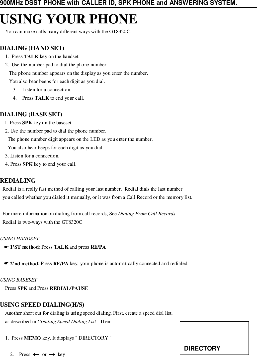 900MHz DSST PHONE with CALLER ID, SPK PHONE and ANSWERING SYSTEM.USING YOUR PHONE    You can make calls many different ways with the GT8320C.DIALING (HAND SET)    1.  Press TALK key on the handset.    2.  Use the number pad to dial the phone number.       The phone number appears on the display as you enter the number.       You also hear beeps for each digit as you dial.3. Listen for a connection.4. Press TALK to end your call.DIALING (BASE SET)   1. Press SPK key on the baseset.    2. Use the number pad to dial the phone number.      The phone number digit appears on the LED as you enter the number.      You also hear beeps for each digit as you dial.    3. Listen for a connection.    4. Press SPK key to end your call.REDIALING  Redial is a really fast method of calling your last number.  Redial dials the last number  you called whether you dialed it manually, or it was from a Call Record or the memory list.  For more information on dialing from call records, See Dialing From Call Records.  Redial is two-ways with the GT8320CUSING HANDSET   ☛ 1’ST method: Press TALK and press RE/PA   ☛ 2’nd method: Press RE/PA key, your phone is automatically connected and redialedUSING BASESET    Press SPK and Press REDIAL/PAUSEUSING SPEED DIALING(H/S)    Another short cut for dialing is using speed dialing. First, create a speed dial list,    as described in Creating Speed Dialing List . Then:    1.  Press MEMO key. It displays &quot; DIRECTORY &quot;2. Press  ←←←←  or  →→→→  key DIRECTORY