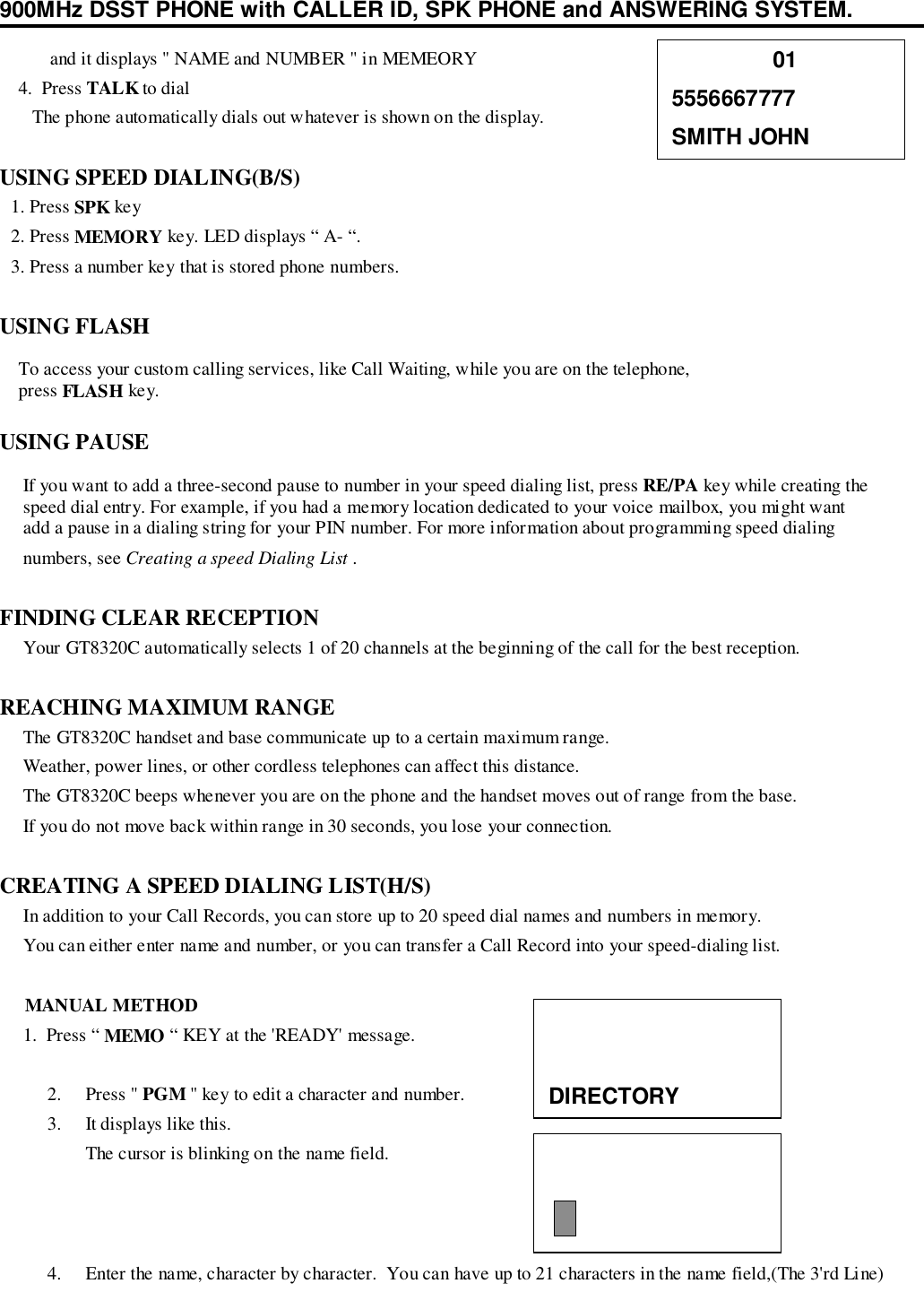 900MHz DSST PHONE with CALLER ID, SPK PHONE and ANSWERING SYSTEM.   and it displays &quot; NAME and NUMBER &quot; in MEMEORY    4.  Press TALK to dial       The phone automatically dials out whatever is shown on the display.USING SPEED DIALING(B/S)1. Press SPK key2. Press MEMORY key. LED displays “ A- “.3. Press a number key that is stored phone numbers.USING FLASH    To access your custom calling services, like Call Waiting, while you are on the telephone,    press FLASH key.USING PAUSE     If you want to add a three-second pause to number in your speed dialing list, press RE/PA key while creating the     speed dial entry. For example, if you had a memory location dedicated to your voice mailbox, you might want     add a pause in a dialing string for your PIN number. For more information about programming speed dialing     numbers, see Creating a speed Dialing List .FINDING CLEAR RECEPTION     Your GT8320C automatically selects 1 of 20 channels at the beginning of the call for the best reception.REACHING MAXIMUM RANGE     The GT8320C handset and base communicate up to a certain maximum range.     Weather, power lines, or other cordless telephones can affect this distance.     The GT8320C beeps whenever you are on the phone and the handset moves out of range from the base.     If you do not move back within range in 30 seconds, you lose your connection.CREATING A SPEED DIALING LIST(H/S)     In addition to your Call Records, you can store up to 20 speed dial names and numbers in memory.     You can either enter name and number, or you can transfer a Call Record into your speed-dialing list.     MANUAL METHOD     1.  Press “ MEMO “ KEY at the &apos;READY&apos; message.2. Press &quot; PGM &quot; key to edit a character and number.3. It displays like this.The cursor is blinking on the name field.4. Enter the name, character by character.  You can have up to 21 characters in the name field,(The 3&apos;rd Line)                015556667777SMITH JOHNDIRECTORY