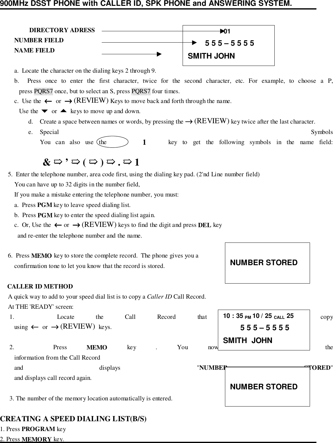 900MHz DSST PHONE with CALLER ID, SPK PHONE and ANSWERING SYSTEM.DIRECTORY ADRESS         NUMBER FIELD         NAME FIELD         a.  Locate the character on the dialing keys 2 through 9.         b.  Press once to enter the first character, twice for the second character, etc. For example, to choose a P,            press PQRS7 once, but to select an S, press PQRS7 four times.         c.  Use the  ←←←←  or  →→→→ (REVIEW) Keys to move back and forth through the name.            Use the $ or % keys to move up and down.d. Create a space between names or words, by pressing the →→→→ (REVIEW) key twice after the last character.e. Special  SymbolsYou can also use the       1    key to get the following symbols in the name field: &amp; ➯➯➯➯ ’ ➯➯➯➯ ( ➯➯➯➯ ) ➯➯➯➯ . ➯➯➯➯ 1     5.  Enter the telephone number, area code first, using the dialing key pad. (2&apos;nd Line number field)         You can have up to 32 digits in the number field,         If you make a mistake entering the telephone number, you must:         a.  Press PGM key to leave speed dialing list.         b.  Press PGM key to enter the speed dialing list again.         c.  Or, Use the  ←←←← or  →→→→ (REVIEW) keys to find the digit and press DEL key           and re-enter the telephone number and the name.     6.  Press MEMO key to store the complete record.  The phone gives you a         confirmation tone to let you know that the record is stored.    CALLER ID METHOD     A quick way to add to your speed dial list is to copy a Caller ID Call Record.     At THE &apos;READY&apos; screen:      1.    Locate  the  Call  Record  that  you  want  to  copy         using  ←←←←  or  →→→→ (REVIEW)  keys.      2.    Press  MEMO key . You now see some of the         information from the Call Record         and  displays  &quot;NUMBER STORED&quot;         and displays call record again.      3. The number of the memory location automatically is entered.CREATING A SPEED DIALING LIST(B/S)1. Press PROGRAM key2. Press MEMORY key.                    01        5 5 5 – 5 5 5 5SMITH JOHNNUMBER STORED10 : 35 PM 10 / 25 CALL 25        5 5 5 – 5 5 5 5SMITH  JOHNNUMBER STORED