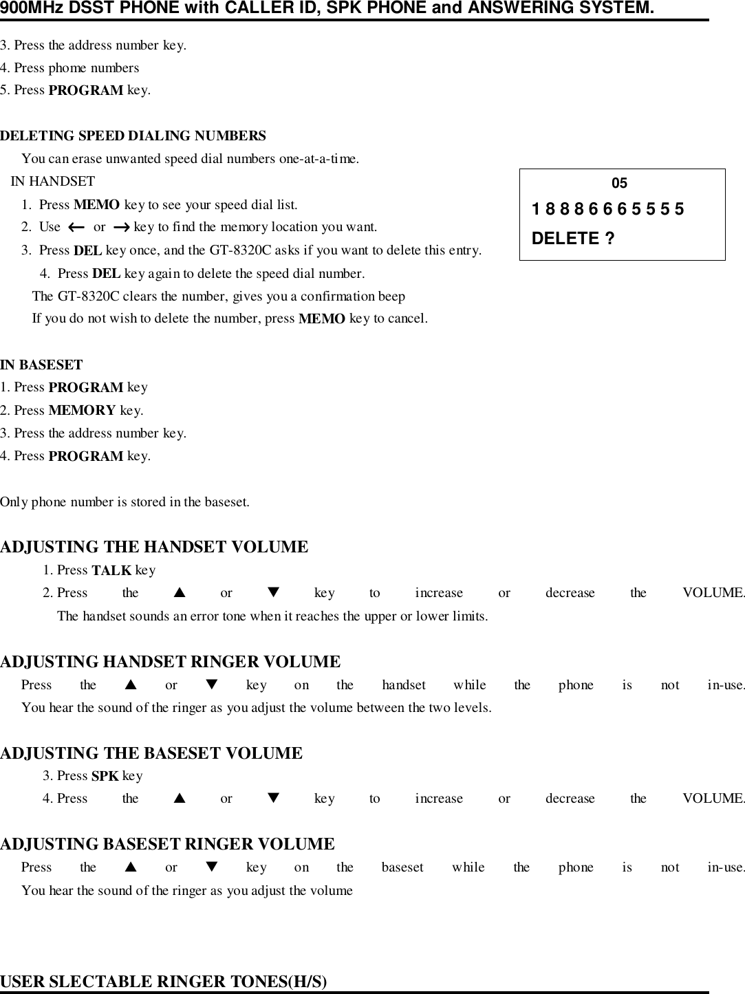 900MHz DSST PHONE with CALLER ID, SPK PHONE and ANSWERING SYSTEM.3. Press the address number key.4. Press phome numbers5. Press PROGRAM key.DELETING SPEED DIALING NUMBERS      You can erase unwanted speed dial numbers one-at-a-time.   IN HANDSET      1.  Press MEMO key to see your speed dial list.      2.  Use  ←←←←  or  →→→→ key to find the memory location you want.      3.  Press DEL key once, and the GT-8320C asks if you want to delete this entry. 4.  Press DEL key again to delete the speed dial number.         The GT-8320C clears the number, gives you a confirmation beep         If you do not wish to delete the number, press MEMO key to cancel.IN BASESET1. Press PROGRAM key2. Press MEMORY key.3. Press the address number key.4. Press PROGRAM key.Only phone number is stored in the baseset.ADJUSTING THE HANDSET VOLUME1. Press TALK key2. Press the ▲ or ▼ key to increase or decrease the VOLUME.The handset sounds an error tone when it reaches the upper or lower limits.ADJUSTING HANDSET RINGER VOLUME      Press  the  ▲ or ▼ key on the handset while the phone is not in-use.      You hear the sound of the ringer as you adjust the volume between the two levels.ADJUSTING THE BASESET VOLUME3. Press SPK key4. Press the ▲ or ▼ key to increase or decrease the VOLUME.ADJUSTING BASESET RINGER VOLUME      Press  the  ▲ or ▼ key on the baseset while the phone is not in-use.      You hear the sound of the ringer as you adjust the volumeUSER SLECTABLE RINGER TONES(H/S)                    051 8 8 8 6 6 6 5 5 5 5DELETE ?