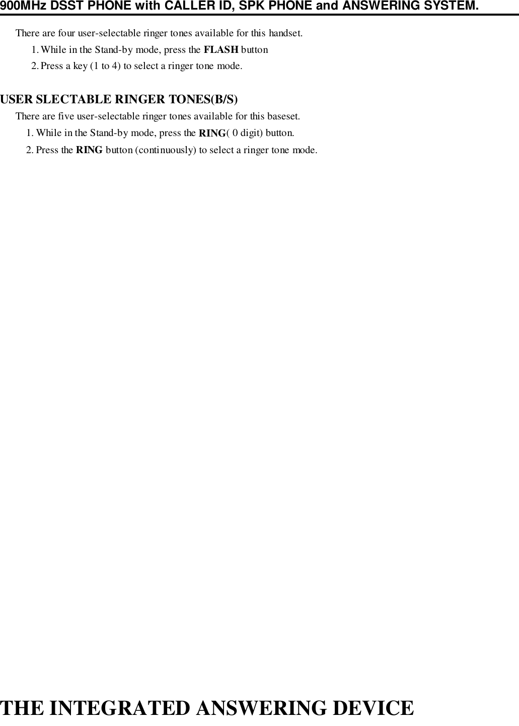 900MHz DSST PHONE with CALLER ID, SPK PHONE and ANSWERING SYSTEM.      There are four user-selectable ringer tones available for this handset.1. While in the Stand-by mode, press the FLASH button2. Press a key (1 to 4) to select a ringer tone mode.USER SLECTABLE RINGER TONES(B/S)      There are five user-selectable ringer tones available for this baseset.1. While in the Stand-by mode, press the RING( 0 digit) button.2. Press the RING button (continuously) to select a ringer tone mode.THE INTEGRATED ANSWERING DEVICE