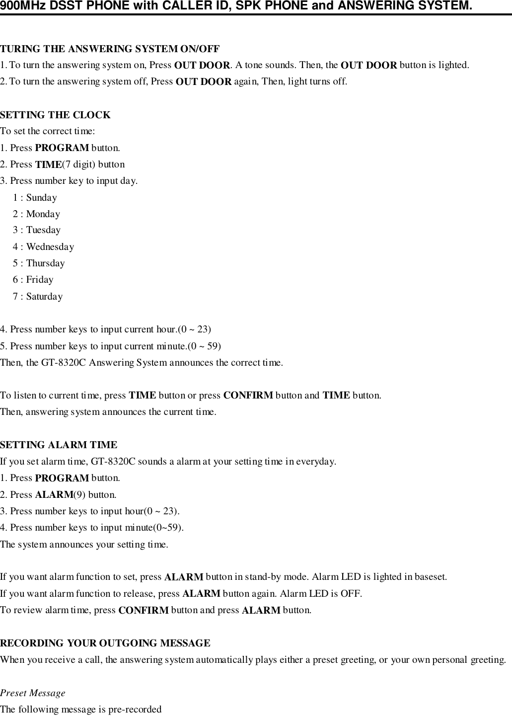 900MHz DSST PHONE with CALLER ID, SPK PHONE and ANSWERING SYSTEM.TURING THE ANSWERING SYSTEM ON/OFF1. To turn the answering system on, Press OUT DOOR. A tone sounds. Then, the OUT DOOR button is lighted.2. To turn the answering system off, Press OUT DOOR again, Then, light turns off.SETTING THE CLOCKTo set the correct time:1. Press PROGRAM button.2. Press TIME(7 digit) button3. Press number key to input day.     1 : Sunday     2 : Monday     3 : Tuesday     4 : Wednesday     5 : Thursday     6 : Friday     7 : Saturday4. Press number keys to input current hour.(0 ~ 23)5. Press number keys to input current minute.(0 ~ 59)Then, the GT-8320C Answering System announces the correct time.To listen to current time, press TIME button or press CONFIRM button and TIME button.Then, answering system announces the current time.SETTING ALARM TIMEIf you set alarm time, GT-8320C sounds a alarm at your setting time in everyday.1. Press PROGRAM button.2. Press ALARM(9) button.3. Press number keys to input hour(0 ~ 23).4. Press number keys to input minute(0~59).The system announces your setting time.If you want alarm function to set, press ALARM button in stand-by mode. Alarm LED is lighted in baseset.If you want alarm function to release, press ALARM button again. Alarm LED is OFF.To review alarm time, press CONFIRM button and press ALARM button.RECORDING YOUR OUTGOING MESSAGEWhen you receive a call, the answering system automatically plays either a preset greeting, or your own personal greeting.Preset MessageThe following message is pre-recorded