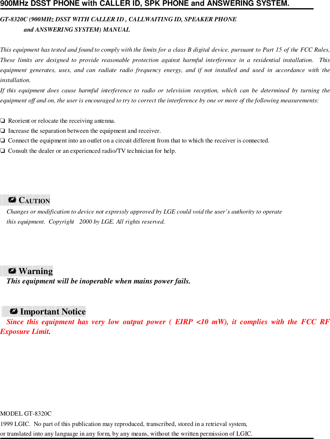 900MHz DSST PHONE with CALLER ID, SPK PHONE and ANSWERING SYSTEM.GT-8320C (900MHz DSST WITH CALLER ID , CALLWAITING ID, SPEAKER PHONE               and ANSWERING SYSTEM) MANUALThis equipment has tested and found to comply with the limits for a class B digital device, pursuant to Part 15 of the FCC Rules,These limits are designed to provide reasonable protection against harmful interference in a residential installation.  Thisequipment generates, uses, and can radiate radio frequency energy, and if not installed and used in accordance with theinstallation.If this equipment does cause harmful interference to radio or television reception, which can be determined by turning theequipment off and on, the user is encouraged to try to correct the interference by one or more of the following measurements:❏  Reorient or relocate the receiving antenna.❏  Increase the separation between the equipment and receiver.❏  Connect the equipment into an outlet on a circuit different from that to which the receiver is connected.❏  Consult the dealer or an experienced radio/TV technician for help.    ! CAUTION    Changes or modification to device not expressly approved by LGE could void the user’s authority to operate    this equipment.  Copyright 2000 by LGE. All rights reserved.    ! Warning    This equipment will be inoperable when mains power fails.     ! Important Notice    Since this equipment has very low output power ( EIRP &lt;10 mW), it complies with the FCC RFExposure Limit.MODEL GT-8320C1999 LGIC.  No part of this publication may reproduced, transcribed, stored in a retrieval system,or translated into any language in any form, by any means, without the written permission of LGIC.