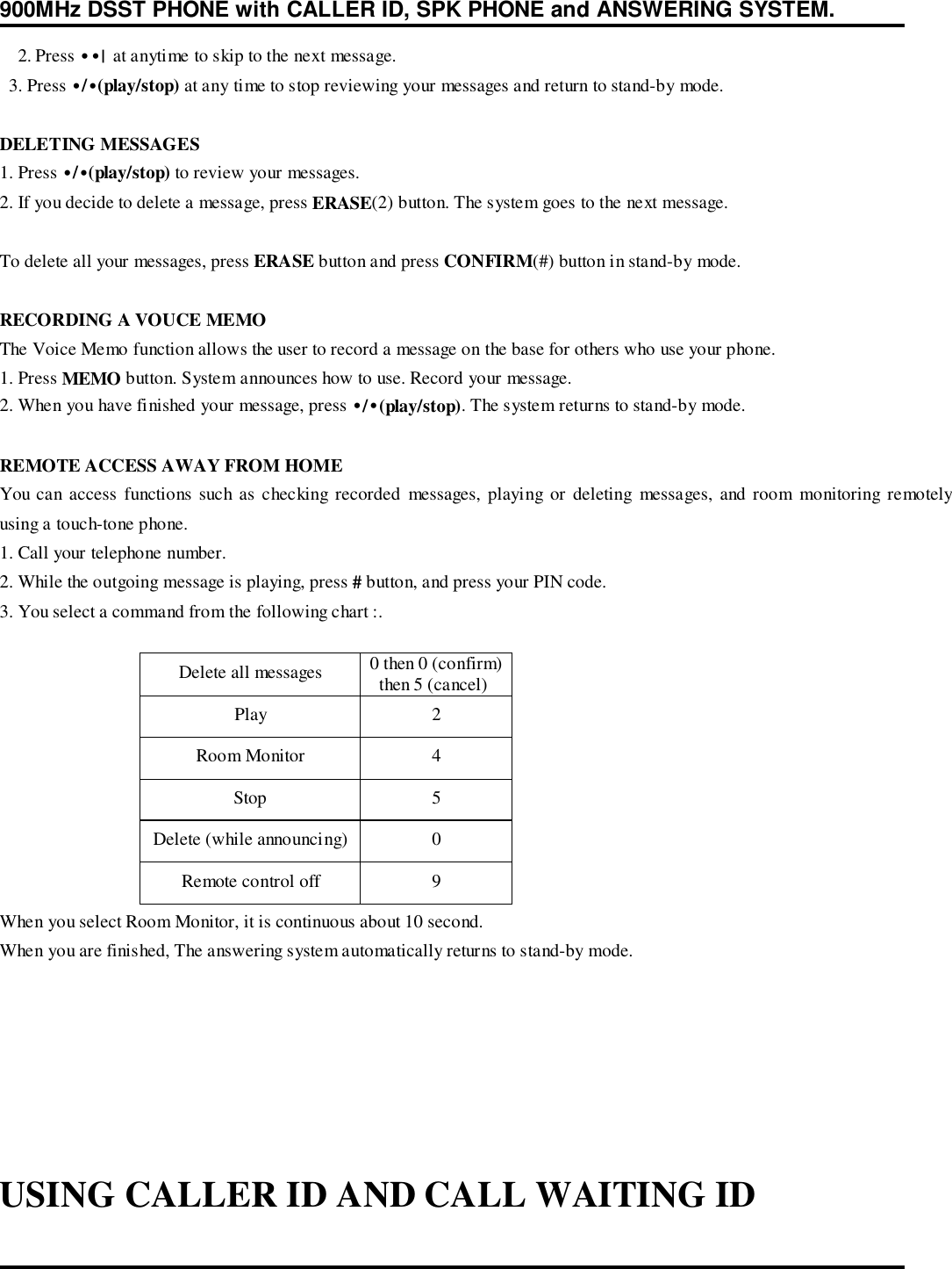 900MHz DSST PHONE with CALLER ID, SPK PHONE and ANSWERING SYSTEM.2. Press ••|  at anytime to skip to the next message.  3. Press •/•(play/stop) at any time to stop reviewing your messages and return to stand-by mode.DELETING MESSAGES1. Press •/•(play/stop) to review your messages.2. If you decide to delete a message, press ERASE(2) button. The system goes to the next message.To delete all your messages, press ERASE button and press CONFIRM(#) button in stand-by mode.RECORDING A VOUCE MEMOThe Voice Memo function allows the user to record a message on the base for others who use your phone.1. Press MEMO button. System announces how to use. Record your message.2. When you have finished your message, press •/•(play/stop). The system returns to stand-by mode.REMOTE ACCESS AWAY FROM HOMEYou can access functions such as checking recorded messages, playing or deleting messages, and room monitoring remotelyusing a touch-tone phone.1. Call your telephone number.2. While the outgoing message is playing, press # button, and press your PIN code.3. You select a command from the following chart :.Delete all messages 0 then 0 (confirm)  then 5 (cancel)Play 2Room Monitor 4Stop 5Delete (while announcing) 0Remote control off 9When you select Room Monitor, it is continuous about 10 second.When you are finished, The answering system automatically returns to stand-by mode.USING CALLER ID AND CALL WAITING ID
