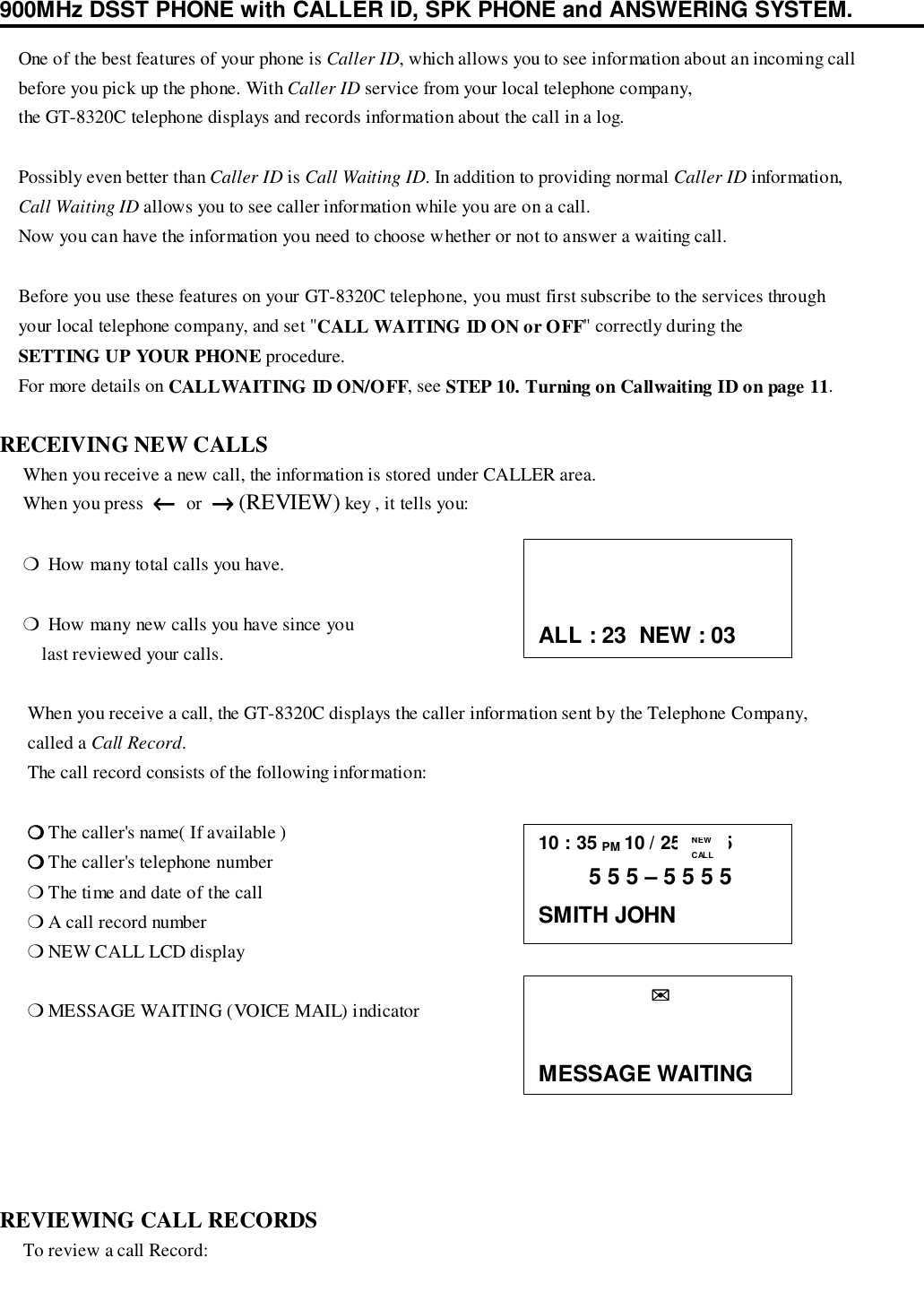 900MHz DSST PHONE with CALLER ID, SPK PHONE and ANSWERING SYSTEM.    One of the best features of your phone is Caller ID, which allows you to see information about an incoming call    before you pick up the phone. With Caller ID service from your local telephone company,    the GT-8320C telephone displays and records information about the call in a log.    Possibly even better than Caller ID is Call Waiting ID. In addition to providing normal Caller ID information,    Call Waiting ID allows you to see caller information while you are on a call.    Now you can have the information you need to choose whether or not to answer a waiting call.    Before you use these features on your GT-8320C telephone, you must first subscribe to the services through    your local telephone company, and set &quot;CALL WAITING ID ON or OFF&quot; correctly during the    SETTING UP YOUR PHONE procedure.    For more details on CALLWAITING ID ON/OFF, see STEP 10. Turning on Callwaiting ID on page 11.RECEIVING NEW CALLS     When you receive a new call, the information is stored under CALLER area.     When you press  ←←←←  or  →→→→ (REVIEW) key , it tells you:     ❍  How many total calls you have.     ❍  How many new calls you have since you         last reviewed your calls.      When you receive a call, the GT-8320C displays the caller information sent by the Telephone Company,      called a Call Record.      The call record consists of the following information:      ❍❍❍❍ The caller&apos;s name( If available )      ❍❍❍❍ The caller&apos;s telephone number      ❍ The time and date of the call      ❍ A call record number      ❍ NEW CALL LCD display      ❍ MESSAGE WAITING (VOICE MAIL) indicatorREVIEWING CALL RECORDS     To review a call Record:10 : 35 PM 10 / 25      25        5 5 5 – 5 5 5 5SMITH JOHNNEWCALLALL : 23  NEW : 03                  ✉✉✉✉MESSAGE WAITING