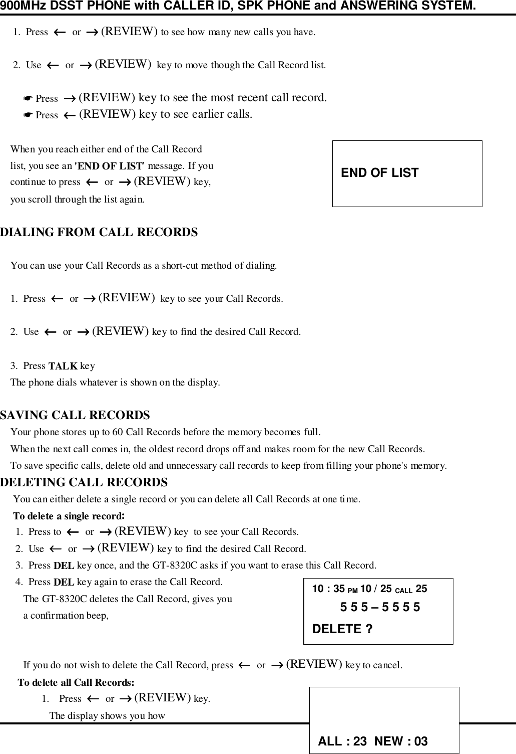 900MHz DSST PHONE with CALLER ID, SPK PHONE and ANSWERING SYSTEM.     1.  Press  ←←←←  or  →→→→ (REVIEW) to see how many new calls you have.     2.  Use  ←←←←  or  →→→→ (REVIEW)  key to move though the Call Record list.         ☛ Press  →→→→ (REVIEW) key to see the most recent call record.         ☛ Press  ←←←← (REVIEW) key to see earlier calls.    When you reach either end of the Call Record    list, you see an &apos;END OF LIST&apos; message. If you    continue to press  ←←←←  or  →→→→ (REVIEW) key,    you scroll through the list again.DIALING FROM CALL RECORDS    You can use your Call Records as a short-cut method of dialing.    1.  Press  ←←←←  or  →→→→ (REVIEW)  key to see your Call Records.    2.  Use  ←←←←  or  →→→→ (REVIEW) key to find the desired Call Record.    3.  Press TALK key    The phone dials whatever is shown on the display.SAVING CALL RECORDS    Your phone stores up to 60 Call Records before the memory becomes full.    When the next call comes in, the oldest record drops off and makes room for the new Call Records.    To save specific calls, delete old and unnecessary call records to keep from filling your phone&apos;s memory.DELETING CALL RECORDS     You can either delete a single record or you can delete all Call Records at one time.     To delete a single record:      1.  Press to  ←←←←  or  →→→→ (REVIEW) key  to see your Call Records.      2.  Use  ←←←←  or  →→→→ (REVIEW) key to find the desired Call Record.      3.  Press DEL key once, and the GT-8320C asks if you want to erase this Call Record.      4.  Press DEL key again to erase the Call Record.         The GT-8320C deletes the Call Record, gives you         a confirmation beep,         If you do not wish to delete the Call Record, press  ←←←←  or  →→→→ (REVIEW) key to cancel.      To delete all Call Records:1. Press  ←←←←  or  →→→→ (REVIEW) key.   The display shows you howEND OF LIST10 : 35 PM 10 / 25 CALL 25        5 5 5 – 5 5 5 5DELETE ?ALL : 23  NEW : 03