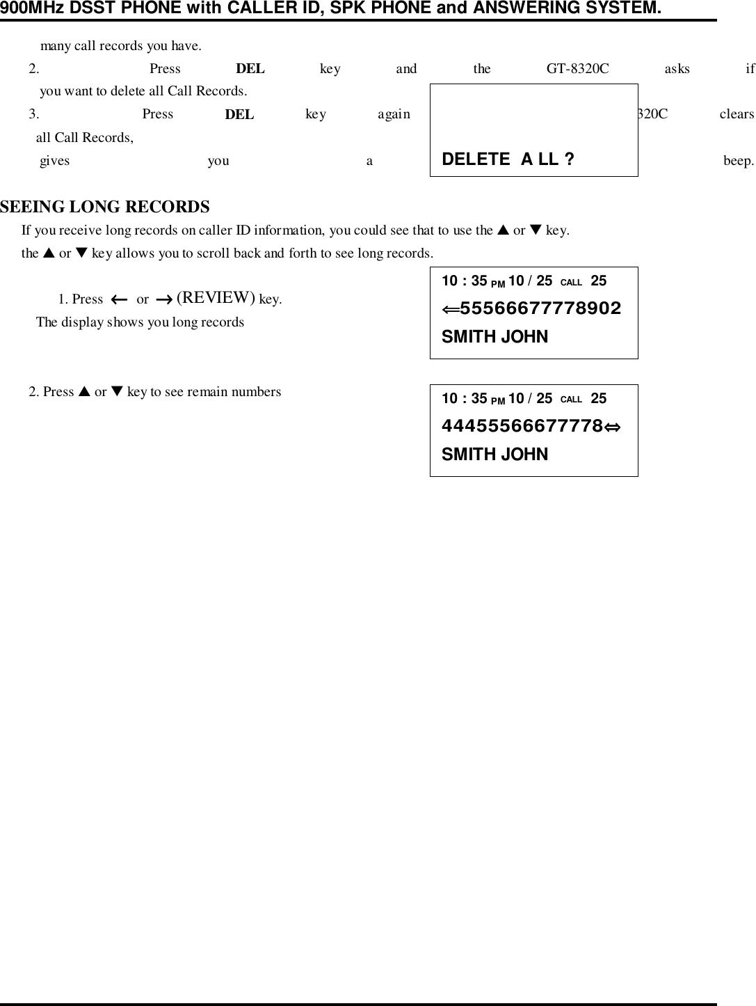 900MHz DSST PHONE with CALLER ID, SPK PHONE and ANSWERING SYSTEM.           many call records you have.        2.    Press  DEL key and the GT-8320C asks if           you want to delete all Call Records.        3.    Press  DEL key again and the GT-8320C clears          all Call Records,           gives  you  a  confirmation  beep.SEEING LONG RECORDS      If you receive long records on caller ID information, you could see that to use the ▲ or ▼ key.      the ▲ or ▼ key allows you to scroll back and forth to see long records.1. Press  ←←←←  or  →→→→ (REVIEW) key.          The display shows you long records        2. Press ▲ or ▼ key to see remain numbersDELETE  A LL ?10 : 35 PM 10 / 25  CALL  25⇐⇐⇐⇐55566677778902SMITH JOHN10 : 35 PM 10 / 25  CALL  2544455566677778⇔⇔⇔⇔SMITH JOHN