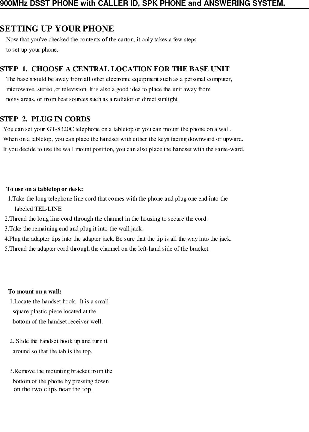 900MHz DSST PHONE with CALLER ID, SPK PHONE and ANSWERING SYSTEM.SETTING UP YOUR PHONE    Now that you&apos;ve checked the contents of the carton, it only takes a few steps    to set up your phone.STEP  1.  CHOOSE A CENTRAL LOCATION FOR THE BASE UNIT    The base should be away from all other electronic equipment such as a personal computer,    microwave, stereo ,or television. It is also a good idea to place the unit away from    noisy areas, or from heat sources such as a radiator or direct sunlight.STEP  2.  PLUG IN CORDS  You can set your GT-8320C telephone on a tabletop or you can mount the phone on a wall.  When on a tabletop, you can place the handset with either the keys facing downward or upward.  If you decide to use the wall mount position, you can also place the handset with the same-ward.To use on a tabletop or desk: 1.Take the long telephone line cord that comes with the phone and plug one end into the   labeled TEL-LINE   2.Thread the long line cord through the channel in the housing to secure the cord.   3.Take the remaining end and plug it into the wall jack.   4.Plug the adapter tips into the adapter jack. Be sure that the tip is all the way into the jack.   5.Thread the adapter cord through the channel on the left-hand side of the bracket.To mount on a wall: 1.Locate the handset hook.  It is a small   square plastic piece located at the   bottom of the handset receiver well. 2. Slide the handset hook up and turn it   around so that the tab is the top. 3.Remove the mounting bracket from the   bottom of the phone by pressing down   on the two clips near the top.