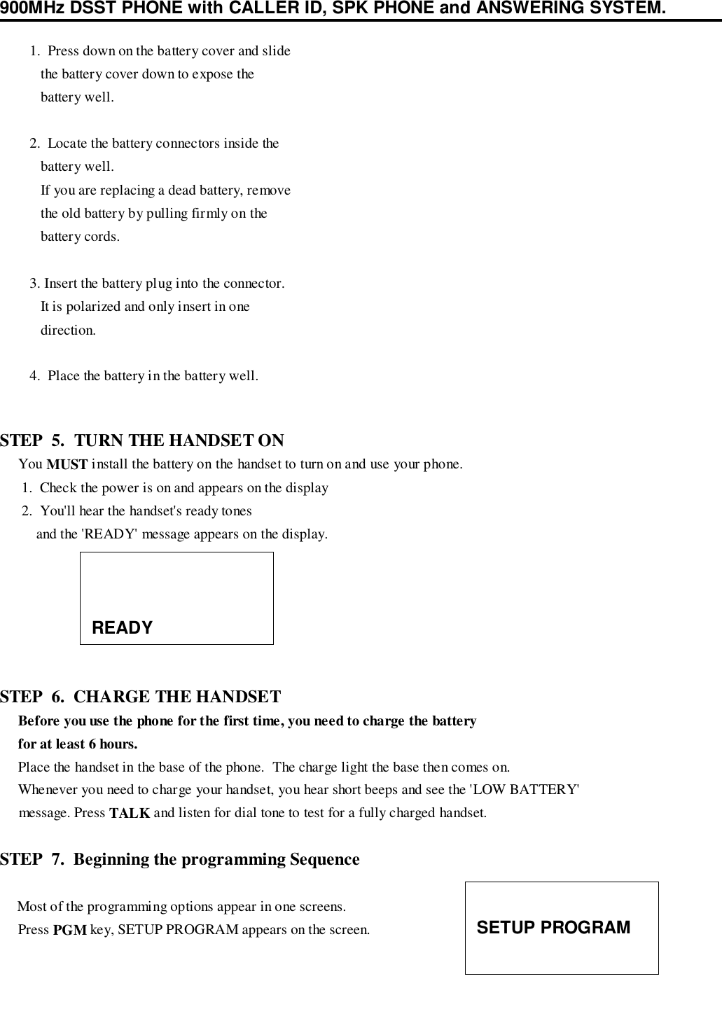 900MHz DSST PHONE with CALLER ID, SPK PHONE and ANSWERING SYSTEM.      5.  Replace the battery door.STEP  5.  TURN THE HANDSET ON     You MUST install the battery on the handset to turn on and use your phone.      1.  Check the power is on and appears on the display      2.  You&apos;ll hear the handset&apos;s ready tones          and the &apos;READY&apos; message appears on the display.STEP  6.  CHARGE THE HANDSET     Before you use the phone for the first time, you need to charge the battery     for at least 6 hours.     Place the handset in the base of the phone.  The charge light the base then comes on.     Whenever you need to charge your handset, you hear short beeps and see the &apos;LOW BATTERY&apos;     message. Press TALK and listen for dial tone to test for a fully charged handset.STEP  7.  Beginning the programming Sequence    Most of the programming options appear in one screens.     Press PGM key, SETUP PROGRAM appears on the screen.   1.  Press down on the battery cover and slide      the battery cover down to expose the      battery well.   2.  Locate the battery connectors inside the      battery well.      If you are replacing a dead battery, remove      the old battery by pulling firmly on the      battery cords.   3. Insert the battery plug into the connector.      It is polarized and only insert in one      direction.   4.  Place the battery in the battery well.READYSETUP PROGRAM