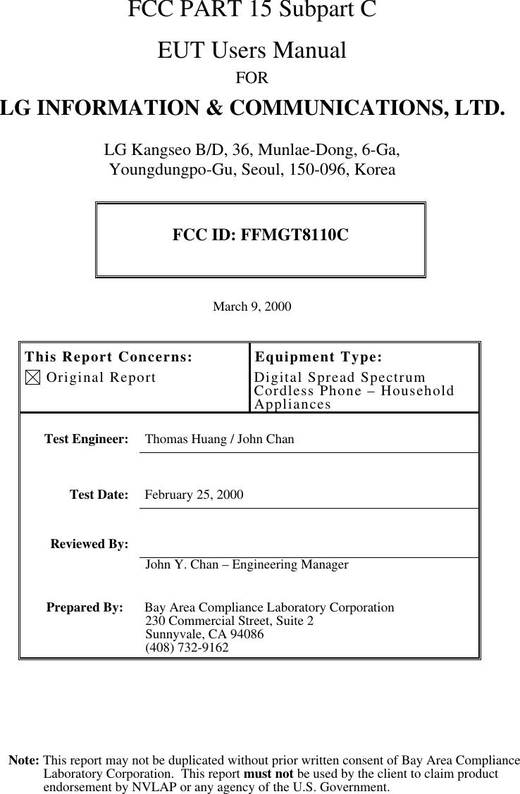 Note: This report may not be duplicated without prior written consent of Bay Area ComplianceLaboratory Corporation.  This report must not be used by the client to claim productendorsement by NVLAP or any agency of the U.S. Government.FCC PART 15 Subpart CEUT Users ManualFORLG INFORMATION &amp; COMMUNICATIONS, LTD.LG Kangseo B/D, 36, Munlae-Dong, 6-Ga,Youngdungpo-Gu, Seoul, 150-096, KoreaFCC ID: FFMGT8110CMarch 9, 2000This Report Concerns: Original ReportEquipment Type:Digital Spread SpectrumCordless Phone – HouseholdAppliancesTest Engineer: Thomas Huang / John ChanTest Date: February 25, 2000Reviewed By:John Y. Chan – Engineering ManagerPrepared By: Bay Area Compliance Laboratory Corporation230 Commercial Street, Suite 2Sunnyvale, CA 94086(408) 732-9162