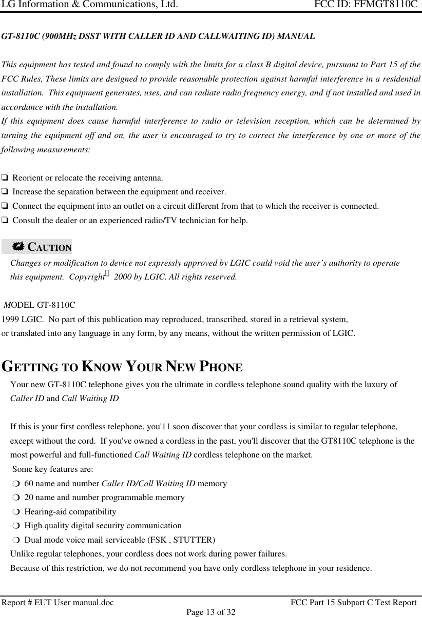 LG Information &amp; Communications, Ltd.                                                                    FCC ID: FFMGT8110CReport # EUT User manual.doc FCC Part 15 Subpart C Test ReportPage 13 of 32GT-8110C (900MHz DSST WITH CALLER ID AND CALLWAITING ID) MANUALThis equipment has tested and found to comply with the limits for a class B digital device, pursuant to Part 15 of theFCC Rules, These limits are designed to provide reasonable protection against harmful interference in a residentialinstallation.  This equipment generates, uses, and can radiate radio frequency energy, and if not installed and used inaccordance with the installation.If this equipment does cause harmful interference to radio or television reception, which can be determined byturning the equipment off and on, the user is encouraged to try to correct the interference by one or more of thefollowing measurements:o  Reorient or relocate the receiving antenna.o  Increase the separation between the equipment and receiver.o  Connect the equipment into an outlet on a circuit different from that to which the receiver is connected.o  Consult the dealer or an experienced radio/TV technician for help.    ++ CAUTION    Changes or modification to device not expressly approved by LGIC could void the user’s authority to operate    this equipment.  Copyright 2000 by LGIC. All rights reserved. MODEL GT-8110C1999 LGIC.  No part of this publication may reproduced, transcribed, stored in a retrieval system,or translated into any language in any form, by any means, without the written permission of LGIC.GETTING TO KNOW YOUR NEW PHONE    Your new GT-8110C telephone gives you the ultimate in cordless telephone sound quality with the luxury of    Caller ID and Call Waiting ID    If this is your first cordless telephone, you&apos;11 soon discover that your cordless is similar to regular telephone,    except without the cord.  If you&apos;ve owned a cordless in the past, you&apos;ll discover that the GT8110C telephone is the    most powerful and full-functioned Call Waiting ID cordless telephone on the market.     Some key features are:     m  60 name and number Caller ID/Call Waiting ID memory     m  20 name and number programmable memory     m  Hearing-aid compatibility     m  High quality digital security communication     m  Dual mode voice mail serviceable (FSK , STUTTER)    Unlike regular telephones, your cordless does not work during power failures.    Because of this restriction, we do not recommend you have only cordless telephone in your residence.