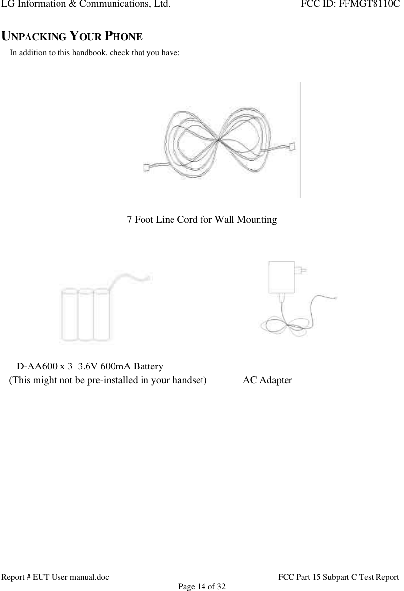 LG Information &amp; Communications, Ltd.                                                                    FCC ID: FFMGT8110CReport # EUT User manual.doc FCC Part 15 Subpart C Test ReportPage 14 of 32UNPACKING YOUR PHONE    In addition to this handbook, check that you have:7 Foot Line Cord for Wall Mounting      D-AA600 x 3  3.6V 600mA Battery   (This might not be pre-installed in your handset)              AC Adapter