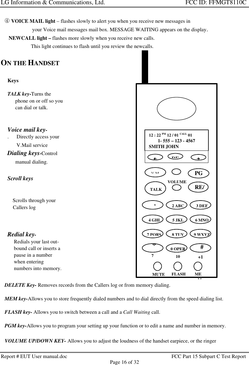 LG Information &amp; Communications, Ltd.                                                                    FCC ID: FFMGT8110CReport # EUT User manual.doc FCC Part 15 Subpart C Test ReportPage 16 of 32KeysTALK key-Turns the      phone on or off so you      can dial or talk.Voice mail key-.      Directly access your       V.Mail serviceDialing keys-Control      manual dialing.Scroll keys     3   4    Scrolls through your    Callers logRedial key-     Redials your last out-     bound call or inserts a     pause in a number     when entering     numbers into memory.   ¯ VOICE MAIL light – flashes slowly to alert you when you receive new messages in                        your Voice mail messages mail box. MESSAGE WAITING appears on the display.      NEWCALL light – flashes more slowly when you receive new calls.                       This light continues to flash until you review the newcalls.ON THE HANDSET   DELETE Key- Removes records from the Callers log or from memory dialing.   MEM key-Allows you to store frequently dialed numbers and to dial directly from the speed dialing list.   FLASH key- Allows you to switch between a call and a Call Waiting call.   PGM key-Allows you to program your setting up your function or to edit a name and number in memory.   VOLUME UP/DOWN KEY- Allows you to adjust the loudness of the handset earpiece, or the ringerVOLUMEss12 : 22 PM 12 / 01 CALL 01  ))1- 555 – 123 - 4567SMITH JOHNDEV.MttTALK2 ABC3 DEF4 GHI5 JKL6 MNO7 PQRS8 TUV9 WXYZ*70 OPER10#+1MUTE FLASH MEMèçPGM  1RE/PA