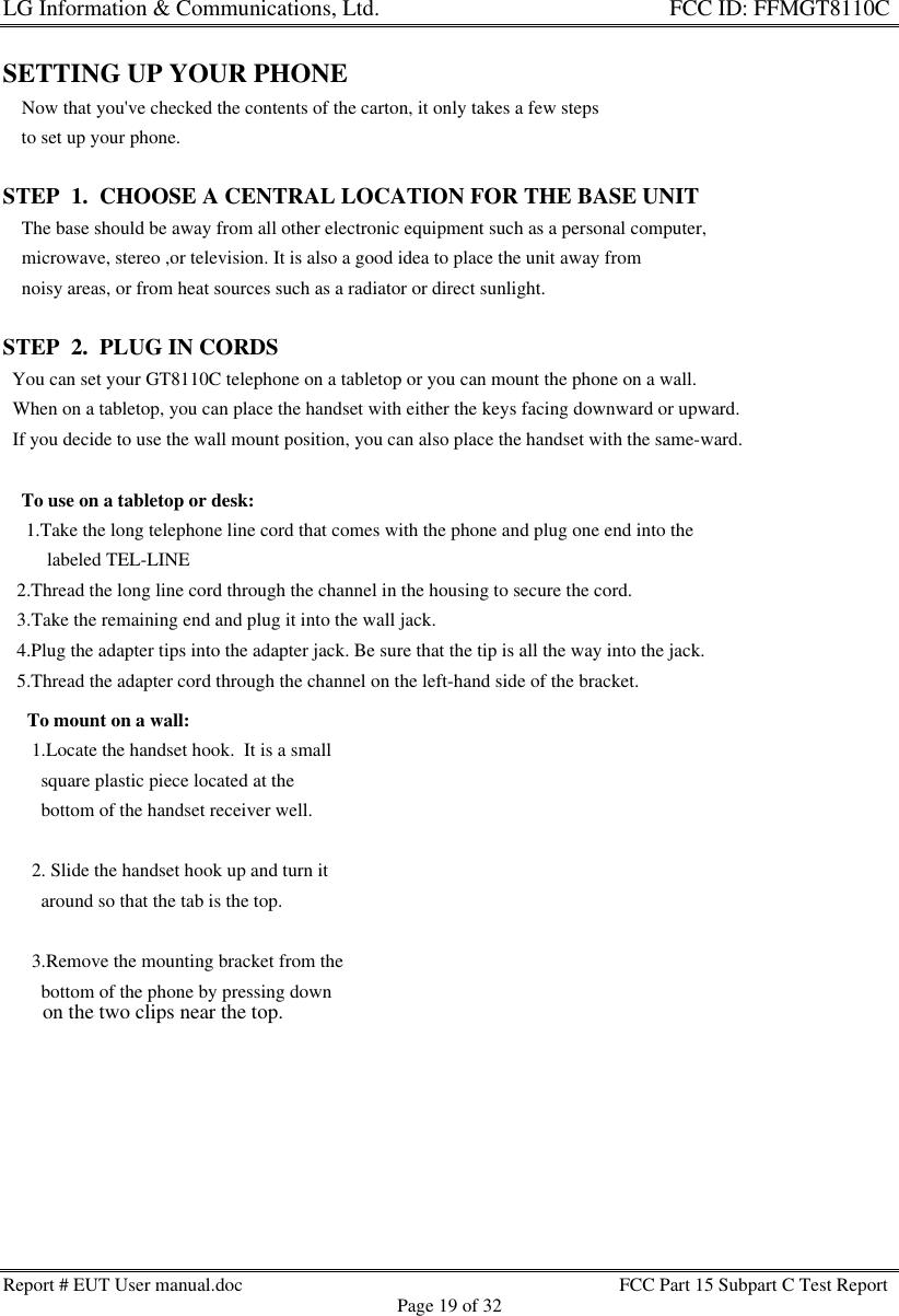 LG Information &amp; Communications, Ltd.                                                                    FCC ID: FFMGT8110CReport # EUT User manual.doc FCC Part 15 Subpart C Test ReportPage 19 of 32SETTING UP YOUR PHONE    Now that you&apos;ve checked the contents of the carton, it only takes a few steps    to set up your phone.STEP  1.  CHOOSE A CENTRAL LOCATION FOR THE BASE UNIT    The base should be away from all other electronic equipment such as a personal computer,    microwave, stereo ,or television. It is also a good idea to place the unit away from    noisy areas, or from heat sources such as a radiator or direct sunlight.STEP  2.  PLUG IN CORDS  You can set your GT8110C telephone on a tabletop or you can mount the phone on a wall.  When on a tabletop, you can place the handset with either the keys facing downward or upward.  If you decide to use the wall mount position, you can also place the handset with the same-ward.To use on a tabletop or desk: 1.Take the long telephone line cord that comes with the phone and plug one end into the   labeled TEL-LINE   2.Thread the long line cord through the channel in the housing to secure the cord.   3.Take the remaining end and plug it into the wall jack.   4.Plug the adapter tips into the adapter jack. Be sure that the tip is all the way into the jack.   5.Thread the adapter cord through the channel on the left-hand side of the bracket.To mount on a wall: 1.Locate the handset hook.  It is a small   square plastic piece located at the   bottom of the handset receiver well. 2. Slide the handset hook up and turn it   around so that the tab is the top. 3.Remove the mounting bracket from the   bottom of the phone by pressing down   on the two clips near the top.