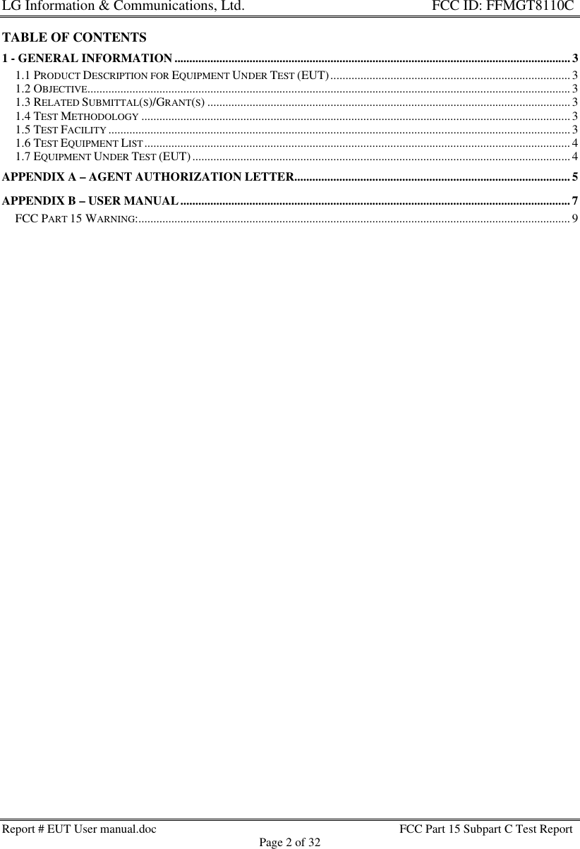 LG Information &amp; Communications, Ltd.                                                                    FCC ID: FFMGT8110CReport # EUT User manual.doc FCC Part 15 Subpart C Test ReportPage 2 of 32TABLE OF CONTENTS1 - GENERAL INFORMATION....................................................................................................................................31.1 PRODUCT DESCRIPTION FOR EQUIPMENT UNDER TEST (EUT)................................................................................ 31.2 OBJECTIVE................................................................................................................................................................. 31.3 RELATED SUBMITTAL(S)/GRANT(S)......................................................................................................................... 31.4 TEST METHODOLOGY ............................................................................................................................................... 31.5 TEST FACILITY .......................................................................................................................................................... 31.6 TEST EQUIPMENT LIST.............................................................................................................................................. 41.7 EQUIPMENT UNDER TEST (EUT).............................................................................................................................. 4APPENDIX A – AGENT AUTHORIZATION LETTER............................................................................................ 5APPENDIX B – USER MANUAL.................................................................................................................................. 7FCC PART 15 WARNING:................................................................................................................................................ 9