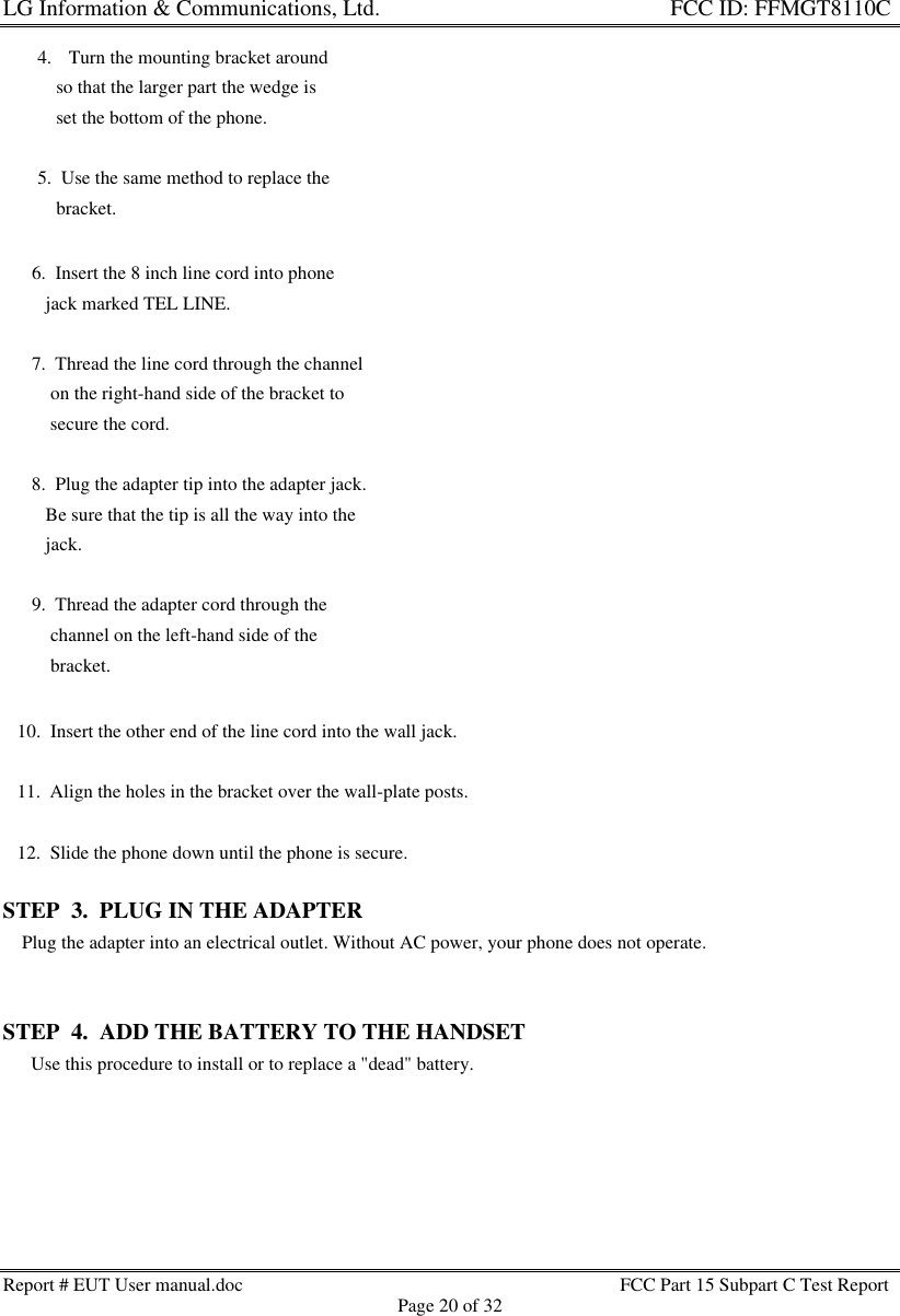 LG Information &amp; Communications, Ltd.                                                                    FCC ID: FFMGT8110CReport # EUT User manual.doc FCC Part 15 Subpart C Test ReportPage 20 of 32   10.  Insert the other end of the line cord into the wall jack.   11.  Align the holes in the bracket over the wall-plate posts.   12.  Slide the phone down until the phone is secure.STEP  3.  PLUG IN THE ADAPTER    Plug the adapter into an electrical outlet. Without AC power, your phone does not operate.STEP  4.  ADD THE BATTERY TO THE HANDSET      Use this procedure to install or to replace a &quot;dead&quot; battery. 6.  Insert the 8 inch line cord into phone    jack marked TEL LINE. 7.  Thread the line cord through the channel     on the right-hand side of the bracket to     secure the cord. 8.  Plug the adapter tip into the adapter jack.    Be sure that the tip is all the way into the    jack. 9.  Thread the adapter cord through the     channel on the left-hand side of the     bracket.4. Turn the mounting bracket around    so that the larger part the wedge is    set the bottom of the phone.5.  Use the same method to replace the    bracket.