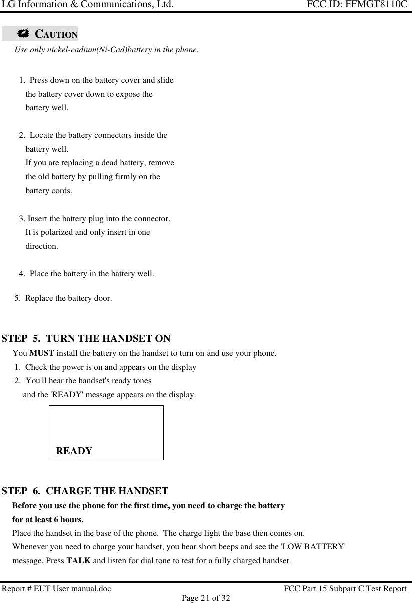 LG Information &amp; Communications, Ltd.                                                                    FCC ID: FFMGT8110CReport # EUT User manual.doc FCC Part 15 Subpart C Test ReportPage 21 of 32      ++  CAUTION                                         Use only nickel-cadium(Ni-Cad)battery in the phone.      5.  Replace the battery door.STEP  5.  TURN THE HANDSET ON     You MUST install the battery on the handset to turn on and use your phone.      1.  Check the power is on and appears on the display      2.  You&apos;ll hear the handset&apos;s ready tones          and the &apos;READY&apos; message appears on the display.STEP  6.  CHARGE THE HANDSET     Before you use the phone for the first time, you need to charge the battery     for at least 6 hours.     Place the handset in the base of the phone.  The charge light the base then comes on.     Whenever you need to charge your handset, you hear short beeps and see the &apos;LOW BATTERY&apos;     message. Press TALK and listen for dial tone to test for a fully charged handset.   1.  Press down on the battery cover and slide      the battery cover down to expose the      battery well.   2.  Locate the battery connectors inside the      battery well.      If you are replacing a dead battery, remove      the old battery by pulling firmly on the      battery cords.   3. Insert the battery plug into the connector.      It is polarized and only insert in one      direction.   4.  Place the battery in the battery well.READY