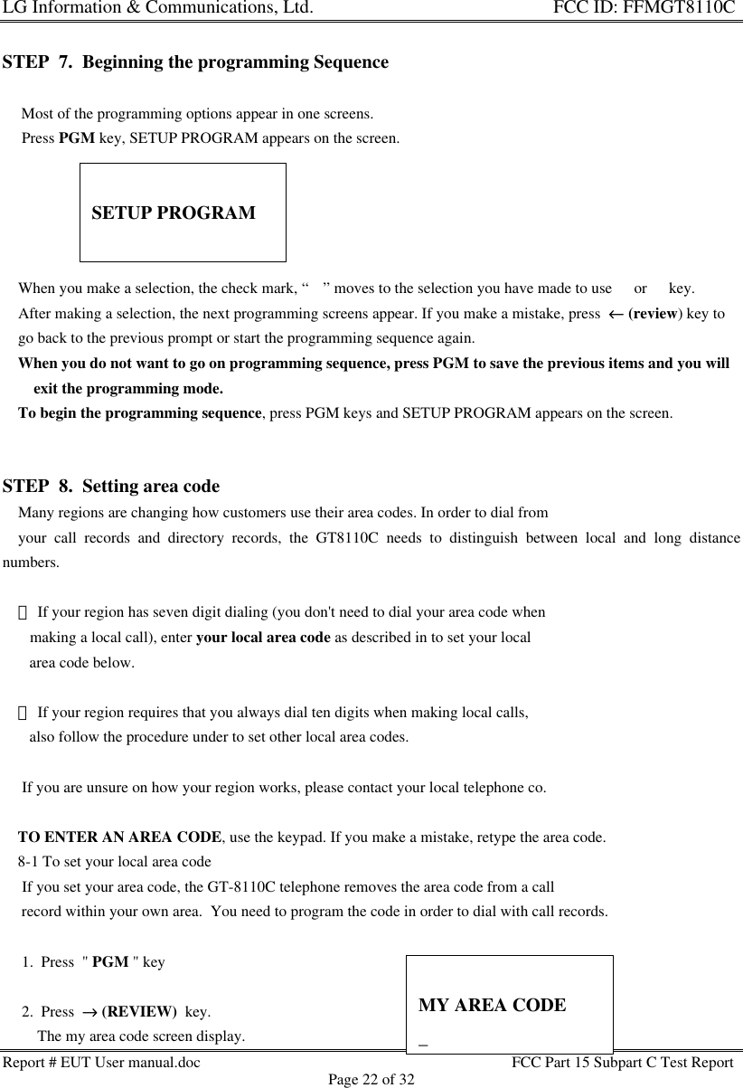 LG Information &amp; Communications, Ltd.                                                                    FCC ID: FFMGT8110CReport # EUT User manual.doc FCC Part 15 Subpart C Test ReportPage 22 of 32STEP  7.  Beginning the programming Sequence    Most of the programming options appear in one screens.     Press PGM key, SETUP PROGRAM appears on the screen.    When you make a selection, the check mark, “33” moves to the selection you have made to use s or t key.    After making a selection, the next programming screens appear. If you make a mistake, press  ←← (review) key to    go back to the previous prompt or start the programming sequence again.    When you do not want to go on programming sequence, press PGM to save the previous items and you willexit the programming mode.    To begin the programming sequence, press PGM keys and SETUP PROGRAM appears on the screen.STEP  8.  Setting area code    Many regions are changing how customers use their area codes. In order to dial from    your call records and directory records, the GT8110C needs to distinguish between local and long distancenumbers.     If your region has seven digit dialing (you don&apos;t need to dial your area code when       making a local call), enter your local area code as described in to set your local       area code below.     If your region requires that you always dial ten digits when making local calls,       also follow the procedure under to set other local area codes.     If you are unsure on how your region works, please contact your local telephone co.    TO ENTER AN AREA CODE, use the keypad. If you make a mistake, retype the area code.    8-1 To set your local area code     If you set your area code, the GT-8110C telephone removes the area code from a call     record within your own area.  You need to program the code in order to dial with call records.     1.  Press  &quot; PGM &quot; key     2.  Press  →→ (REVIEW)  key.         The my area code screen display.SETUP PROGRAMMY AREA CODE_