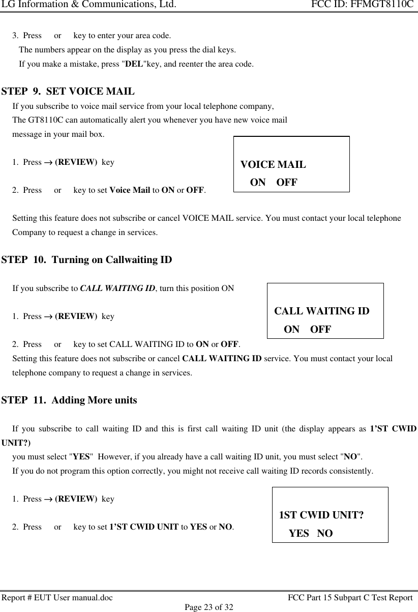 LG Information &amp; Communications, Ltd.                                                                    FCC ID: FFMGT8110CReport # EUT User manual.doc FCC Part 15 Subpart C Test ReportPage 23 of 32     3.  Press s or t key to enter your area code.        The numbers appear on the display as you press the dial keys.        If you make a mistake, press &quot;DEL&quot;key, and reenter the area code.STEP  9.  SET VOICE MAIL     If you subscribe to voice mail service from your local telephone company,     The GT8110C can automatically alert you whenever you have new voice mail     message in your mail box.     1.  Press →→ (REVIEW)  key     2.  Press s or t key to set Voice Mail to ON or OFF.     Setting this feature does not subscribe or cancel VOICE MAIL service. You must contact your local telephone     Company to request a change in services.STEP  10.  Turning on Callwaiting ID     If you subscribe to CALL WAITING ID, turn this position ON     1.  Press →→ (REVIEW)  key     2.  Press s or t key to set CALL WAITING ID to ON or OFF.     Setting this feature does not subscribe or cancel CALL WAITING ID service. You must contact your local     telephone company to request a change in services.STEP  11.  Adding More units     If you subscribe to call waiting ID and this is first call waiting ID unit (the display appears as 1’ST CWIDUNIT?)     you must select &quot;YES&quot;  However, if you already have a call waiting ID unit, you must select &quot;NO&quot;.     If you do not program this option correctly, you might not receive call waiting ID records consistently.     1.  Press →→ (REVIEW)  key     2.  Press s or t key to set 1’ST CWID UNIT to YES or NO.VOICE MAIL33ON    OFFCALL WAITING ID33ON    OFF1ST CWID UNIT?33YES   NO