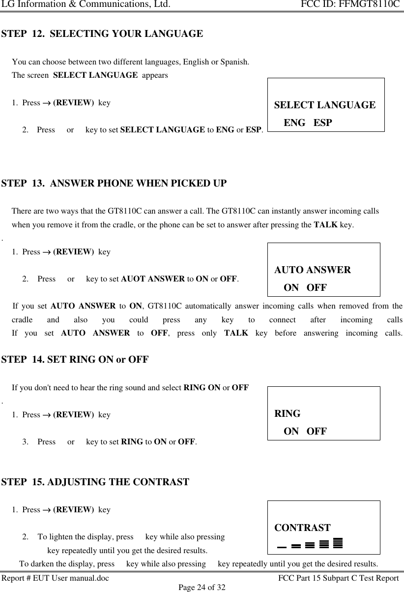 LG Information &amp; Communications, Ltd.                                                                    FCC ID: FFMGT8110CReport # EUT User manual.doc FCC Part 15 Subpart C Test ReportPage 24 of 32STEP  12.  SELECTING YOUR LANGUAGE             You can choose between two different languages, English or Spanish.     The screen  SELECT LANGUAGE  appears     1.  Press →→ (REVIEW)  key2. Press s or t key to set SELECT LANGUAGE to ENG or ESP.STEP  13.  ANSWER PHONE WHEN PICKED UP    There are two ways that the GT8110C can answer a call. The GT8110C can instantly answer incoming calls     when you remove it from the cradle, or the phone can be set to answer after pressing the TALK key..     1.  Press →→ (REVIEW)  key2. Press s or t key to set AUOT ANSWER to ON or OFF.    If you set AUTO ANSWER to ON, GT8110C automatically answer incoming calls when removed from the     cradle and also you could press any key to connect after incoming calls     If you set AUTO ANSWER to OFF, press only TALK key before answering incoming calls.STEP  14. SET RING ON or OFF     If you don&apos;t need to hear the ring sound and select RING ON or OFF.     1.  Press →→ (REVIEW)  key3. Press s or t key to set RING to ON or OFF.STEP  15. ADJUSTING THE CONTRAST     1.  Press →→ (REVIEW)  key2. To lighten the display, press s key while also pressings key repeatedly until you get the desired results.       To darken the display, press t key while also pressing t key repeatedly until you get the desired results.SELECT LANGUAGE33ENG   ESPAUTO ANSWER33ON   OFFRING33ON   OFFCONTRAST