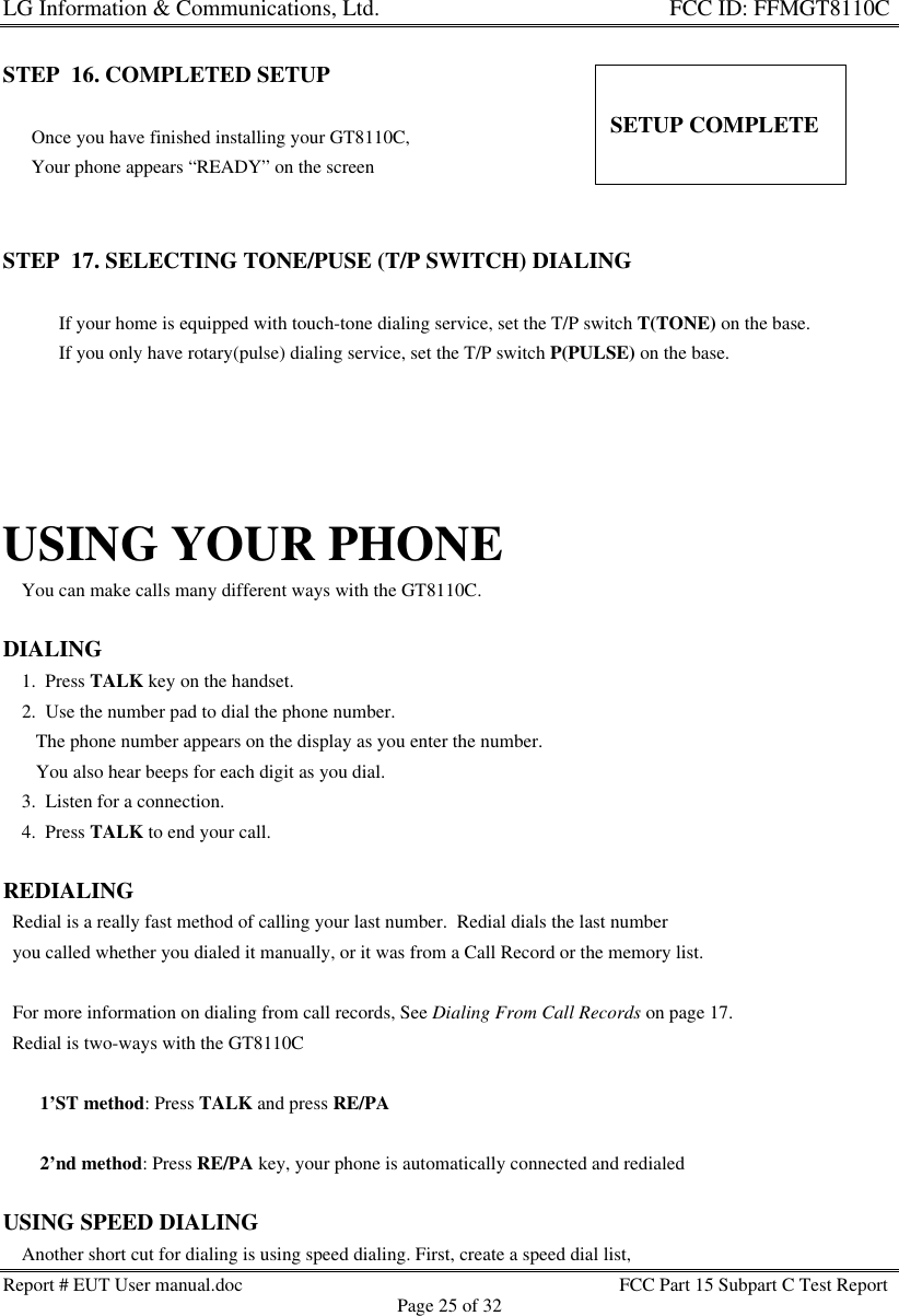 LG Information &amp; Communications, Ltd.                                                                    FCC ID: FFMGT8110CReport # EUT User manual.doc FCC Part 15 Subpart C Test ReportPage 25 of 32STEP  16. COMPLETED SETUP     Once you have finished installing your GT8110C,      Your phone appears “READY” on the screenSTEP  17. SELECTING TONE/PUSE (T/P SWITCH) DIALING       * If your home is equipped with touch-tone dialing service, set the T/P switch T(TONE) on the base.       * If you only have rotary(pulse) dialing service, set the T/P switch P(PULSE) on the base.USING YOUR PHONE    You can make calls many different ways with the GT8110C.DIALING    1.  Press TALK key on the handset.    2.  Use the number pad to dial the phone number.       The phone number appears on the display as you enter the number.       You also hear beeps for each digit as you dial.    3.  Listen for a connection.    4.  Press TALK to end your call.REDIALING  Redial is a really fast method of calling your last number.  Redial dials the last number  you called whether you dialed it manually, or it was from a Call Record or the memory list.  For more information on dialing from call records, See Dialing From Call Records on page 17.  Redial is two-ways with the GT8110C   * 1’ST method: Press TALK and press RE/PA   * 2’nd method: Press RE/PA key, your phone is automatically connected and redialedUSING SPEED DIALING    Another short cut for dialing is using speed dialing. First, create a speed dial list,SETUP COMPLETE