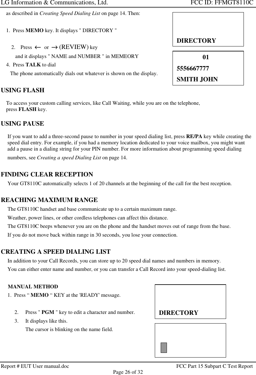 LG Information &amp; Communications, Ltd.                                                                    FCC ID: FFMGT8110CReport # EUT User manual.doc FCC Part 15 Subpart C Test ReportPage 26 of 32    as described in Creating Speed Dialing List on page 14. Then:    1.  Press MEMO key. It displays &quot; DIRECTORY &quot;2. Press  ←←  or  →→ (REVIEW) key   and it displays &quot; NAME and NUMBER &quot; in MEMEORY    4.  Press TALK to dial       The phone automatically dials out whatever is shown on the display.USING FLASH    To access your custom calling services, like Call Waiting, while you are on the telephone,    press FLASH key.USING PAUSE     If you want to add a three-second pause to number in your speed dialing list, press RE/PA key while creating the     speed dial entry. For example, if you had a memory location dedicated to your voice mailbox, you might want     add a pause in a dialing string for your PIN number. For more information about programming speed dialing     numbers, see Creating a speed Dialing List on page 14.FINDING CLEAR RECEPTION     Your GT8110C automatically selects 1 of 20 channels at the beginning of the call for the best reception.REACHING MAXIMUM RANGE     The GT8110C handset and base communicate up to a certain maximum range.     Weather, power lines, or other cordless telephones can affect this distance.     The GT8110C beeps whenever you are on the phone and the handset moves out of range from the base.     If you do not move back within range in 30 seconds, you lose your connection.CREATING A SPEED DIALING LIST     In addition to your Call Records, you can store up to 20 speed dial names and numbers in memory.     You can either enter name and number, or you can transfer a Call Record into your speed-dialing list.     MANUAL METHOD     1.  Press “ MEMO “ KEY at the &apos;READY&apos; message.2. Press &quot; PGM &quot; key to edit a character and number.3. It displays like this.The cursor is blinking on the name field.DIRECTORY                015556667777SMITH JOHNDIRECTORY