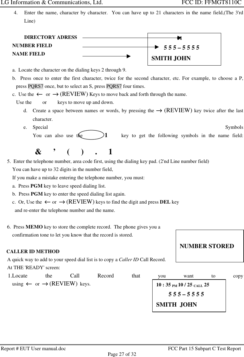 LG Information &amp; Communications, Ltd.                                                                    FCC ID: FFMGT8110CReport # EUT User manual.doc FCC Part 15 Subpart C Test ReportPage 27 of 324. Enter the name, character by character.  You can have up to 21 characters in the name field,(The 3&apos;rdLine)DIRECTORY ADRESS         NUMBER FIELD         NAME FIELD         a.  Locate the character on the dialing keys 2 through 9.         b.  Press once to enter the first character, twice for the second character, etc. For example, to choose a P,            press PQRS7 once, but to select an S, press PQRS7 four times.         c.  Use the  ←←  or  →→ (REVIEW) Keys to move back and forth through the name.            Use the 6 or 5 keys to move up and down.d. Create a space between names or words, by pressing the →→ (REVIEW) key twice after the lastcharacter.e. Special SymbolsYou can also use the       1    key to get the following symbols in the name field: &amp; ïï ’ ïï ( ïï ) ïï . ïï 1     5.  Enter the telephone number, area code first, using the dialing key pad. (2&apos;nd Line number field)         You can have up to 32 digits in the number field,         If you make a mistake entering the telephone number, you must:         a.  Press PGM key to leave speed dialing list.         b.  Press PGM key to enter the speed dialing list again.         c.  Or, Use the  ←← or  →→ (REVIEW) keys to find the digit and press DEL key           and re-enter the telephone number and the name.     6.  Press MEMO key to store the complete record.  The phone gives you a         confirmation tone to let you know that the record is stored.    CALLER ID METHOD     A quick way to add to your speed dial list is to copy a Caller ID Call Record.     At THE &apos;READY&apos; screen:     1.Locate the Call Record that you want to copy         using  ←←  or  →→ (REVIEW)  keys.                    01        5 5 5 – 5 5 5 5SMITH JOHNNUMBER STORED10 : 35 PM 10 / 25 CALL 25        5 5 5 – 5 5 5 5SMITH  JOHN