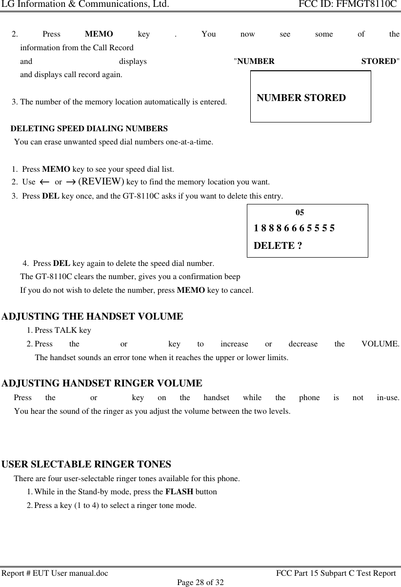 LG Information &amp; Communications, Ltd.                                                                    FCC ID: FFMGT8110CReport # EUT User manual.doc FCC Part 15 Subpart C Test ReportPage 28 of 32     2. Press MEMO key . You now see some of the         information from the Call Record         and displays &quot;NUMBER STORED&quot;         and displays call record again.     3. The number of the memory location automatically is entered.    DELETING SPEED DIALING NUMBERS      You can erase unwanted speed dial numbers one-at-a-time.     1.  Press MEMO key to see your speed dial list.     2.  Use  ←←  or  →→ (REVIEW) key to find the memory location you want.     3.  Press DEL key once, and the GT-8110C asks if you want to delete this entry.4.  Press DEL key again to delete the speed dial number.         The GT-8110C clears the number, gives you a confirmation beep         If you do not wish to delete the number, press MEMO key to cancel.ADJUSTING THE HANDSET VOLUME1. Press TALK key2. Press the s or t key to increase or decrease the VOLUME.The handset sounds an error tone when it reaches the upper or lower limits.ADJUSTING HANDSET RINGER VOLUME      Press the s or t key on the handset while the phone is not in-use.      You hear the sound of the ringer as you adjust the volume between the two levels.USER SLECTABLE RINGER TONES      There are four user-selectable ringer tones available for this phone.1. While in the Stand-by mode, press the FLASH button2. Press a key (1 to 4) to select a ringer tone mode.NUMBER STORED                    051 8 8 8 6 6 6 5 5 5 5DELETE ?