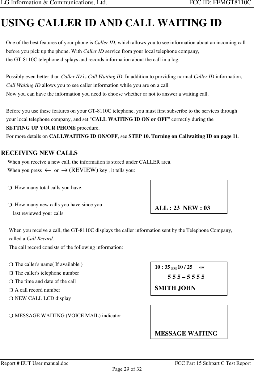 LG Information &amp; Communications, Ltd.                                                                    FCC ID: FFMGT8110CReport # EUT User manual.doc FCC Part 15 Subpart C Test ReportPage 29 of 32USING CALLER ID AND CALL WAITING ID    One of the best features of your phone is Caller ID, which allows you to see information about an incoming call    before you pick up the phone. With Caller ID service from your local telephone company,    the GT-8110C telephone displays and records information about the call in a log.    Possibly even better than Caller ID is Call Waiting ID. In addition to providing normal Caller ID information,    Call Waiting ID allows you to see caller information while you are on a call.    Now you can have the information you need to choose whether or not to answer a waiting call.    Before you use these features on your GT-8110C telephone, you must first subscribe to the services through    your local telephone company, and set &quot;CALL WAITING ID ON or OFF&quot; correctly during the    SETTING UP YOUR PHONE procedure.    For more details on CALLWAITING ID ON/OFF, see STEP 10. Turning on Callwaiting ID on page 11.RECEIVING NEW CALLS     When you receive a new call, the information is stored under CALLER area.     When you press  ←←  or  →→ (REVIEW) key , it tells you:     m  How many total calls you have.     m  How many new calls you have since you         last reviewed your calls.      When you receive a call, the GT-8110C displays the caller information sent by the Telephone Company,      called a Call Record.      The call record consists of the following information:      mm The caller&apos;s name( If available )      mm The caller&apos;s telephone number      m The time and date of the call      m A call record number      m NEW CALL LCD display      m MESSAGE WAITING (VOICE MAIL) indicator10 : 35 PM 10 / 25      25        5 5 5 – 5 5 5 5SMITH JOHNNEWALL : 23  NEW : 03                  ))MESSAGE WAITING