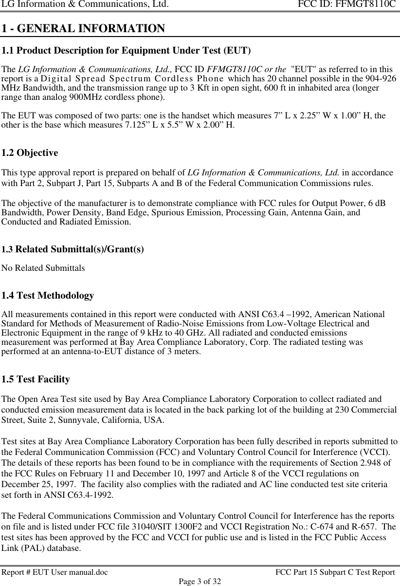 LG Information &amp; Communications, Ltd.                                                                    FCC ID: FFMGT8110CReport # EUT User manual.doc FCC Part 15 Subpart C Test ReportPage 3 of 321 - GENERAL INFORMATION1.1 Product Description for Equipment Under Test (EUT)The LG Information &amp; Communications, Ltd., FCC ID FFMGT8110C or the  &quot;EUT&quot; as referred to in thisreport is a Digital Spread Spectrum Cordless Phone which has 20 channel possible in the 904-926MHz Bandwidth, and the transmission range up to 3 Kft in open sight, 600 ft in inhabited area (longerrange than analog 900MHz cordless phone).The EUT was composed of two parts: one is the handset which measures 7” L x 2.25” W x 1.00” H, theother is the base which measures 7.125” L x 5.5” W x 2.00” H.1.2 ObjectiveThis type approval report is prepared on behalf of LG Information &amp; Communications, Ltd. in accordancewith Part 2, Subpart J, Part 15, Subparts A and B of the Federal Communication Commissions rules.The objective of the manufacturer is to demonstrate compliance with FCC rules for Output Power, 6 dBBandwidth, Power Density, Band Edge, Spurious Emission, Processing Gain, Antenna Gain, andConducted and Radiated Emission.1.3 Related Submittal(s)/Grant(s)No Related Submittals1.4 Test MethodologyAll measurements contained in this report were conducted with ANSI C63.4 –1992, American NationalStandard for Methods of Measurement of Radio-Noise Emissions from Low-Voltage Electrical andElectronic Equipment in the range of 9 kHz to 40 GHz. All radiated and conducted emissionsmeasurement was performed at Bay Area Compliance Laboratory, Corp. The radiated testing wasperformed at an antenna-to-EUT distance of 3 meters.1.5 Test FacilityThe Open Area Test site used by Bay Area Compliance Laboratory Corporation to collect radiated andconducted emission measurement data is located in the back parking lot of the building at 230 CommercialStreet, Suite 2, Sunnyvale, California, USA.Test sites at Bay Area Compliance Laboratory Corporation has been fully described in reports submitted tothe Federal Communication Commission (FCC) and Voluntary Control Council for Interference (VCCI).The details of these reports has been found to be in compliance with the requirements of Section 2.948 ofthe FCC Rules on February 11 and December 10, 1997 and Article 8 of the VCCI regulations onDecember 25, 1997.  The facility also complies with the radiated and AC line conducted test site criteriaset forth in ANSI C63.4-1992.The Federal Communications Commission and Voluntary Control Council for Interference has the reportson file and is listed under FCC file 31040/SIT 1300F2 and VCCI Registration No.: C-674 and R-657.  Thetest sites has been approved by the FCC and VCCI for public use and is listed in the FCC Public AccessLink (PAL) database.