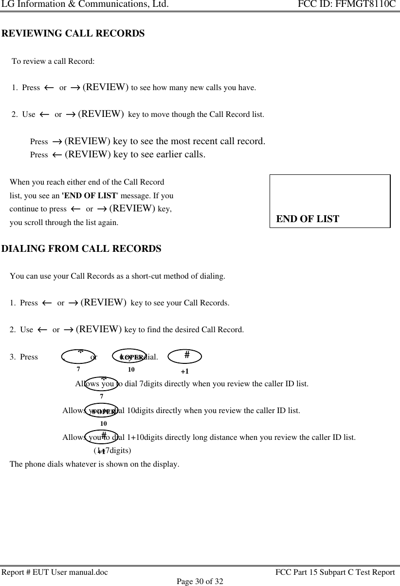 LG Information &amp; Communications, Ltd.                                                                    FCC ID: FFMGT8110CReport # EUT User manual.doc FCC Part 15 Subpart C Test ReportPage 30 of 32REVIEWING CALL RECORDS     To review a call Record:     1.  Press  ←←  or  →→ (REVIEW) to see how many new calls you have.     2.  Use  ←←  or  →→ (REVIEW)  key to move though the Call Record list.         * Press  →→ (REVIEW) key to see the most recent call record.         * Press  ←← (REVIEW) key to see earlier calls.    When you reach either end of the Call Record    list, you see an &apos;END OF LIST&apos; message. If you    continue to press  ←←  or  →→ (REVIEW) key,    you scroll through the list again.DIALING FROM CALL RECORDS    You can use your Call Records as a short-cut method of dialing.    1.  Press  ←←  or  →→ (REVIEW)  key to see your Call Records.    2.  Use  ←←  or  →→ (REVIEW) key to find the desired Call Record.    3.  Press            ,            or           key to dial.                       Allows you to dial 7digits directly when you review the caller ID list.                             Allows you to dial 10digits directly when you review the caller ID list.                             Allows you to dial 1+10digits directly long distance when you review the caller ID list.                                            (1+7digits)    The phone dials whatever is shown on the display.END OF LIST0 OPER10#+1*70 OPER10#+1*7