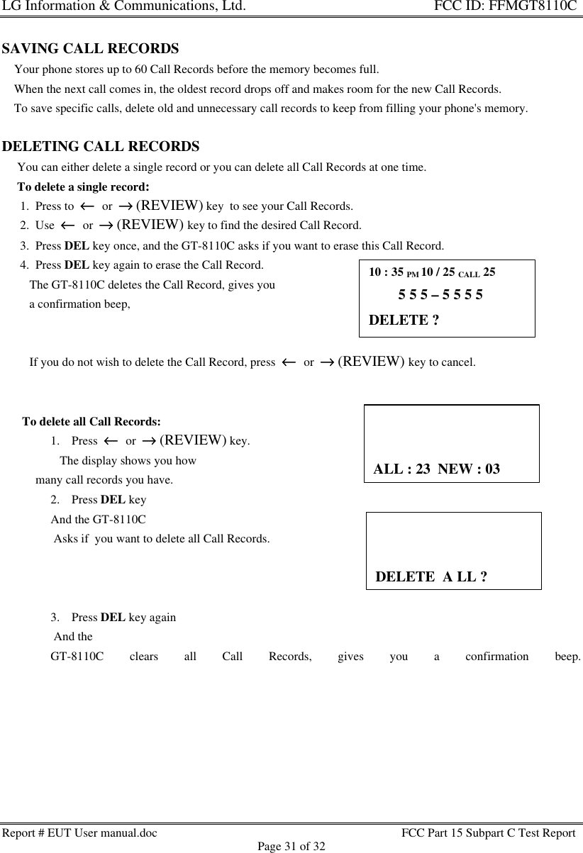 LG Information &amp; Communications, Ltd.                                                                    FCC ID: FFMGT8110CReport # EUT User manual.doc FCC Part 15 Subpart C Test ReportPage 31 of 32SAVING CALL RECORDS    Your phone stores up to 60 Call Records before the memory becomes full.    When the next call comes in, the oldest record drops off and makes room for the new Call Records.    To save specific calls, delete old and unnecessary call records to keep from filling your phone&apos;s memory.DELETING CALL RECORDS     You can either delete a single record or you can delete all Call Records at one time.     To delete a single record:      1.  Press to  ←←  or  →→ (REVIEW) key  to see your Call Records.      2.  Use  ←←  or  →→ (REVIEW) key to find the desired Call Record.      3.  Press DEL key once, and the GT-8110C asks if you want to erase this Call Record.      4.  Press DEL key again to erase the Call Record.         The GT-8110C deletes the Call Record, gives you         a confirmation beep,         If you do not wish to delete the Call Record, press  ←←  or  →→ (REVIEW) key to cancel.      To delete all Call Records:1. Press  ←←  or  →→ (REVIEW) key.   The display shows you how           many call records you have.2. Press DEL keyAnd the GT-8110C Asks if  you want to delete all Call Records.3. Press DEL key again And theGT-8110C clears all Call Records, gives you a confirmation beep.10 : 35 PM 10 / 25 CALL 25        5 5 5 – 5 5 5 5DELETE ?ALL : 23  NEW : 03DELETE  A LL ?