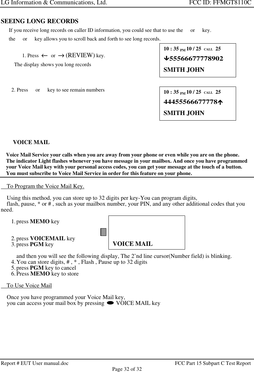 LG Information &amp; Communications, Ltd.                                                                    FCC ID: FFMGT8110CReport # EUT User manual.doc FCC Part 15 Subpart C Test ReportPage 32 of 32VOICE MAILSEEING LONG RECORDS      If you receive long records on caller ID information, you could see that to use the s or t key.      the s or t key allows you to scroll back and forth to see long records.1. Press  ←←  or  →→ (REVIEW) key.          The display shows you long records        2. Press s or t key to see remain numbersVOICE MAIL    Voice Mail Service your calls when you are away from your phone or even while you are on the phone.    The indicator Light flashes whenever you have message in your mailbox. And once you have programmed    your Voice Mail key with your personal access codes, you can get your message at the touch of a button.    You must subscribe to Voice Mail Service in order for this feature on your phone.    To Program the Voice Mail Key.    Using this method, you can store up to 32 digits per key-You can program digits,    flash, pause, * or # , such as your mailbox number, your PIN, and any other additional codes that youneed.1. press MEMO key2. press VOICEMAIL key3. press PGM keyand then you will see the following display, The 2’nd line cursor(Number field) is blinking.4. You can store digits, # , * , Flash , Pause up to 32 digits5. press PGM key to cancel6. Press MEMO key to store    To Use Voice Mail    Once you have programmed your Voice Mail key,    you can access your mail box by pressing l VOICE MAIL key10 : 35 PM 10 / 25  CALL  25ÜÜ55566677778902SMITH JOHN10 : 35 PM 10 / 25  CALL  2544455566677778ÛÛSMITH JOHN