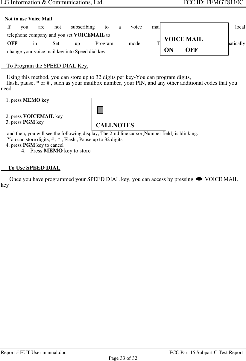 LG Information &amp; Communications, Ltd.                                                                    FCC ID: FFMGT8110CReport # EUT User manual.doc FCC Part 15 Subpart C Test ReportPage 33 of 32CALLNOTES   Not to use Voice Mail     If you are not subscribing to a voice mail service from your local     telephone company and you set VOICEMAIL to     OFF in Set up Program mode, The GT8110C automatically     change your voice mail key into Speed dial key.    To Program the SPEED DIAL Key.    Using this method, you can store up to 32 digits per key-You can program digits,    flash, pause, * or # , such as your mailbox number, your PIN, and any other additional codes that youneed.    1. press MEMO key    2. press VOICEMAIL key    3. press PGM key     and then, you will see the following display, The 2’nd line cursor(Number field) is blinking.     You can store digits, # , * , Flash , Pause up to 32 digits    4. press PGM key to cancel4. Press MEMO key to store     To Use SPEED DIAL      Once you have programmed your SPEED DIAL key, you can access by pressing l VOICE MAILkeyVOICE MAILON    33OFF