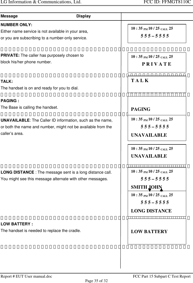 LG Information &amp; Communications, Ltd.                                                                    FCC ID: FFMGT8110CReport # EUT User manual.doc FCC Part 15 Subpart C Test ReportPage 35 of 32Message                                                    DisplayNUMBER ONLY:Either name service is not available in your area,or you are subscribing to a number-only service.PRIVATE: The caller has purposely chosen toblock his/her phone number.TALK:The handset is on and ready for you to dial.PAGING :The Base is calling the handset.UNAVAILABLE: The Caller ID information, such as the name,or both the name and number, might not be available from thecaller’s area.LONG DISTANCE : The message sent is a long distance call.You might see this message alternate with other messages.LOW BATTERY :The handset is needed to replace the cradle.10 : 35 PM 10 / 25 CALL 25        5 5 5 – 5 5 5 510 : 35 PM 10 / 25 CALL 25         P R I V A T ET A L KPAGING10 : 35 PM 10 / 25 CALL 25        5 5 5 – 5 5 5 5UNAVAILABLE10 : 35 PM 10 / 25 CALL 25UNAVAILABLE10 : 35 PM 10 / 25 CALL 25        5 5 5 – 5 5 5 5SMITH JOHN10 : 35 PM 10 / 25 CALL 25        5 5 5 – 5 5 5 5LONG DISTANCELOW BATTERY