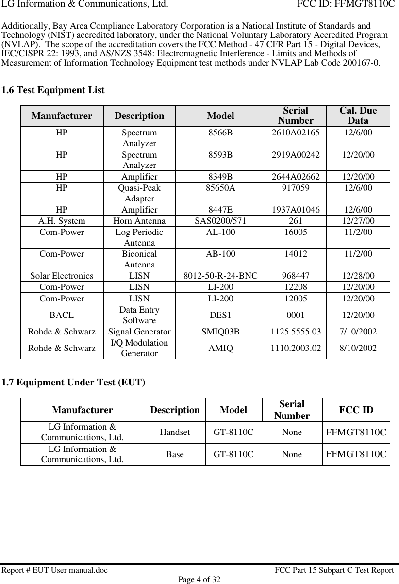 LG Information &amp; Communications, Ltd.                                                                    FCC ID: FFMGT8110CReport # EUT User manual.doc FCC Part 15 Subpart C Test ReportPage 4 of 32Additionally, Bay Area Compliance Laboratory Corporation is a National Institute of Standards andTechnology (NIST) accredited laboratory, under the National Voluntary Laboratory Accredited Program(NVLAP).  The scope of the accreditation covers the FCC Method - 47 CFR Part 15 - Digital Devices,IEC/CISPR 22: 1993, and AS/NZS 3548: Electromagnetic Interference - Limits and Methods ofMeasurement of Information Technology Equipment test methods under NVLAP Lab Code 200167-0.1.6 Test Equipment ListManufacturer Description Model SerialNumber Cal. DueDataHP SpectrumAnalyzer 8566B 2610A02165 12/6/00HP SpectrumAnalyzer 8593B 2919A00242 12/20/00HP Amplifier 8349B 2644A02662 12/20/00HP Quasi-PeakAdapter 85650A 917059 12/6/00HP Amplifier 8447E 1937A01046 12/6/00A.H. System Horn Antenna SAS0200/571 261 12/27/00Com-Power Log PeriodicAntenna AL-100 16005 11/2/00Com-Power BiconicalAntenna AB-100 14012 11/2/00Solar Electronics LISN 8012-50-R-24-BNC 968447 12/28/00Com-Power LISN LI-200 12208 12/20/00Com-Power LISN LI-200 12005 12/20/00BACL Data EntrySoftware DES1 0001 12/20/00Rohde &amp; Schwarz Signal Generator SMIQ03B 1125.5555.03 7/10/2002Rohde &amp; Schwarz I/Q ModulationGenerator AMIQ 1110.2003.02 8/10/20021.7 Equipment Under Test (EUT)Manufacturer Description Model SerialNumber FCC IDLG Information &amp;Communications, Ltd. Handset GT-8110C None FFMGT8110CLG Information &amp;Communications, Ltd. Base GT-8110C None FFMGT8110C
