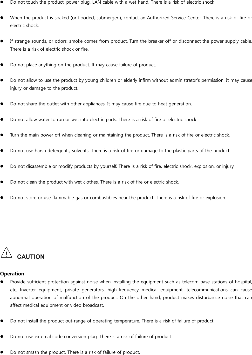  Do not touch the product, power plug, LAN cable with a wet hand. There is a risk of electric shock.   When the product is soaked (or flooded, submerged), contact an Authorized Service Center. There is a risk of fire or electric shock.   If strange sounds, or odors, smoke comes from product. Turn the breaker off or disconnect the power supply cable. There is a risk of electric shock or fire.       Do not place anything on the product. It may cause failure of product.   Do not allow to use the product by young children or elderly infirm without administrator’s permission. It may cause injury or damage to the product.   Do not share the outlet with other appliances. It may cause fire due to heat generation.   Do not allow water to run or wet into electric parts. There is a risk of fire or electric shock.   Turn the main power off when cleaning or maintaining the product. There is a risk of fire or electric shock.   Do not use harsh detergents, solvents. There is a risk of fire or damage to the plastic parts of the product.   Do not disassemble or modify products by yourself. There is a risk of fire, electric shock, explosion, or injury.   Do not clean the product with wet clothes. There is a risk of fire or electric shock.   Do not store or use flammable gas or combustibles near the product. There is a risk of fire or explosion.       CAUTION  Operation  Provide sufficient protection against noise when installing the equipment such as telecom base stations of hospital, etc.  Inverter  equipment,  private  generators,  high-frequency  medical  equipment,  telecommunications  can  cause abnormal operation of malfunction of the product. On the other hand, product makes disturbance noise that can affect medical equipment or video broadcast.   Do not install the product out-range of operating temperature. There is a risk of failure of product.   Do not use external code conversion plug. There is a risk of failure of product.   Do not smash the product. There is a risk of failure of product.  ! 