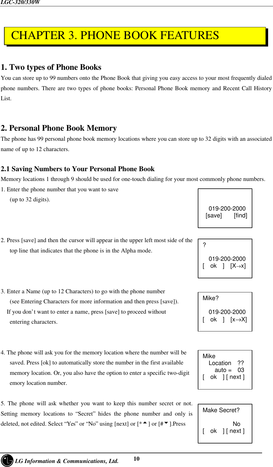 LGC-320/330W     LG Information &amp; Communications, Ltd. 101. Two types of Phone BooksYou can store up to 99 numbers onto the Phone Book that giving you easy access to your most frequently dialedphone numbers. There are two types of phone books: Personal Phone Book memory and Recent Call HistoryList.2. Personal Phone Book MemoryThe phone has 99 personal phone book memory locations where you can store up to 32 digits with an associatedname of up to 12 characters.2.1 Saving Numbers to Your Personal Phone BookMemory locations 1 through 9 should be used for one-touch dialing for your most commonly phone numbers.1. Enter the phone number that you want to save   (up to 32 digits).2. Press [save] and then the cursor will appear in the upper left most side of the   top line that indicates that the phone is in the Alpha mode.3. Enter a Name (up to 12 Characters) to go with the phone number   (see Entering Characters for more information and then press [save]).  If you don’t want to enter a name, press [save] to proceed without   entering characters.4. The phone will ask you for the memory location where the number will be   saved. Press [ok] to automatically store the number in the first available   memory location. Or, you also have the option to enter a specific two-digit   emory location number.5. The phone will ask whether you want to keep this number secret or not.Setting memory locations to “Secret” hides the phone number and only isdeleted, not edited. Select “Yes” or “No” using [next] or [*5] or [#6].PressMike?  019-200-2000[  ok  ]  [x→X]Mike  Location  ??    auto =  03[  ok  ] [ next ]Make Secret?          No[  ok  ] [ next ]?  019-200-2000[  ok  ]  [X→x] CHAPTER 3. PHONE BOOK FEATURES  019-200-2000 [save]    [find]