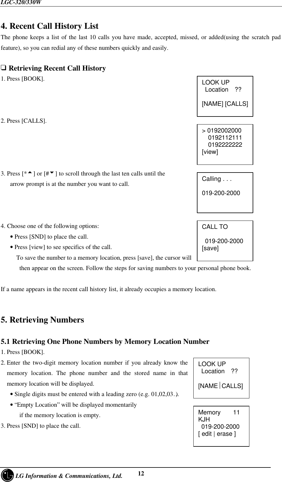 LGC-320/330W     LG Information &amp; Communications, Ltd. 124. Recent Call History ListThe phone keeps a list of the last 10 calls you have made, accepted, missed, or added(using the scratch padfeature), so you can redial any of these numbers quickly and easily.q Retrieving Recent Call History1. Press [BOOK].2. Press [CALLS].3. Press [*5] or [#6] to scroll through the last ten calls until the   arrow prompt is at the number you want to call.4. Choose one of the following options:   • Press [SND] to place the call.   • Press [view] to see specifics of the call.     To save the number to a memory location, press [save], the cursor will      then appear on the screen. Follow the steps for saving numbers to your personal phone book.If a name appears in the recent call history list, it already occupies a memory location.5. Retrieving Numbers5.1 Retrieving One Phone Numbers by Memory Location Number1. Press [BOOK].2. Enter the two-digit memory location number if you already know thememory location. The phone number and the stored name in thatmemory location will be displayed.   • Single digits must be entered with a leading zero (e.g. 01,02,03…)   • “Empty Location” will be displayed momentarily      if the memory location is empty.3. Press [SND] to place the call.LOOK UP Location  ??[NAME] [CALLS]Calling . . .   019-200-2000&gt; 0192002000  0192112111  0192222222[view]CALL TO 019-200-2000[save]LOOK UP Location  ??  [NAMECALLS]Memory    11KJH 019-200-2000[ edit | erase ]