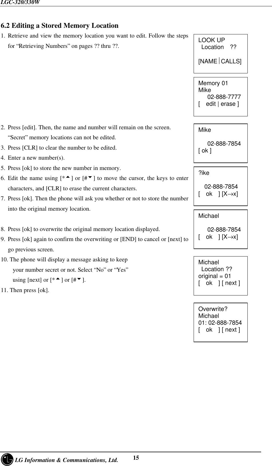 LGC-320/330W     LG Information &amp; Communications, Ltd. 156.2 Editing a Stored Memory Location1. Retrieve and view the memory location you want to edit. Follow the stepsfor “Retrieving Numbers” on pages ?? thru ??.2. Press [edit]. Then, the name and number will remain on the screen.“Secret” memory locations can not be edited.3. Press [CLR] to clear the number to be edited.4. Enter a new number(s).5. Press [ok] to store the new number in memory.6. Edit the name using [*5] or [#6] to move the cursor, the keys to entercharacters, and [CLR] to erase the current characters.7. Press [ok]. Then the phone will ask you whether or not to store the numberinto the original memory location.8. Press [ok] to overwrite the original memory location displayed.9. Press [ok] again to confirm the overwriting or [END] to cancel or [next] togo previous screen.10. The phone will display a message asking to keep    your number secret or not. Select “No” or “Yes”    using [next] or [*5] or [#6].11. Then press [ok].LOOK UP Location  ??[NAMECALLS]Memory 01Mike   02-888-7777[  edit | erase ]Mike   02-888-7854[ ok ]?ike    02-888-7854[  ok  ] [X→x]Michael   02-888-7854[  ok  ] [X→x]Michael Location ??original = 01[  ok  ] [ next ]Overwrite?Michael01: 02-888-7854[  ok  ] [ next ]