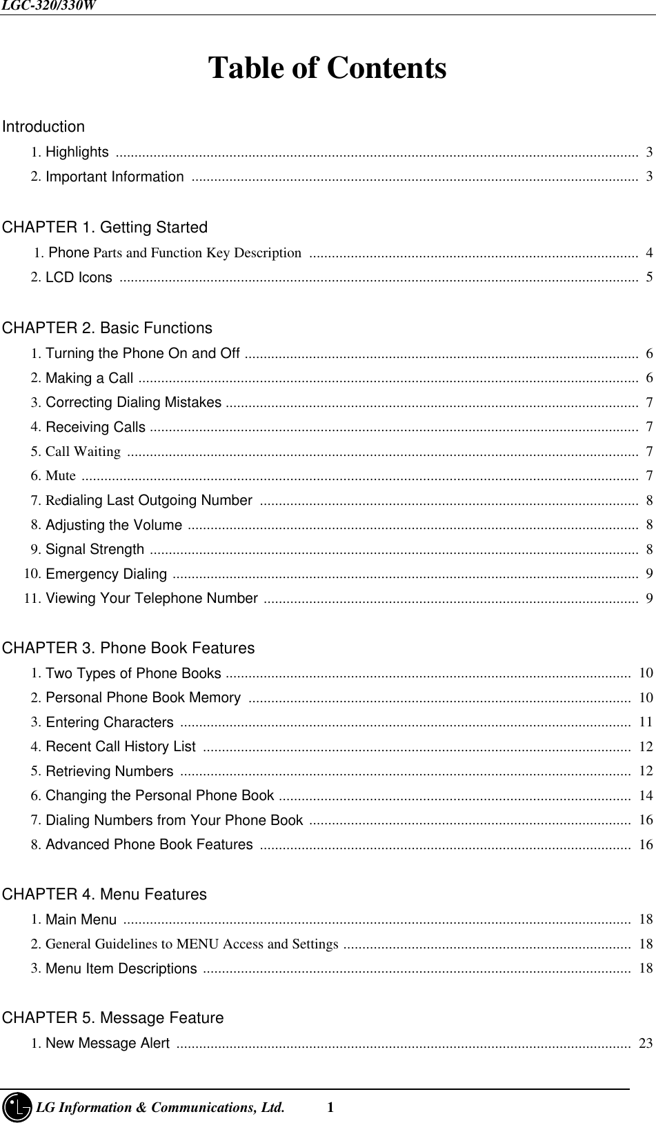 LGC-320/330W     LG Information &amp; Communications, Ltd.      1Table of Contents   Introduction    1. Highlights  ..........................................................................................................................................  3    2. Important Information  ......................................................................................................................  3CHAPTER 1. Getting Started  1. Phone Parts and Function Key Description  .......................................................................................  4    2. LCD Icons .........................................................................................................................................  5CHAPTER 2. Basic Functions    1. Turning the Phone On and Off ........................................................................................................  6    2. Making a Call ....................................................................................................................................  6    3. Correcting Dialing Mistakes .............................................................................................................  7    4. Receiving Calls .................................................................................................................................  7    5. Call Waiting .......................................................................................................................................  7    6. Mute ...................................................................................................................................................  7    7. Redialing Last Outgoing Number ....................................................................................................  8    8. Adjusting the Volume .......................................................................................................................  8    9. Signal Strength .................................................................................................................................  8   10. Emergency Dialing ...........................................................................................................................  9   11. Viewing Your Telephone Number ...................................................................................................  9CHAPTER 3. Phone Book Features    1. Two Types of Phone Books ...........................................................................................................  10    2. Personal Phone Book Memory  .....................................................................................................  10    3. Entering Characters .......................................................................................................................  11    4. Recent Call History List  .................................................................................................................  12    5. Retrieving Numbers .......................................................................................................................  12    6. Changing the Personal Phone Book .............................................................................................  14    7. Dialing Numbers from Your Phone Book .....................................................................................  16    8. Advanced Phone Book Features  ..................................................................................................  16CHAPTER 4. Menu Features    1. Main Menu ......................................................................................................................................  18    2. General Guidelines to MENU Access and Settings ............................................................................  18    3. Menu Item Descriptions .................................................................................................................  18CHAPTER 5. Message Feature    1. New Message Alert  ........................................................................................................................  23