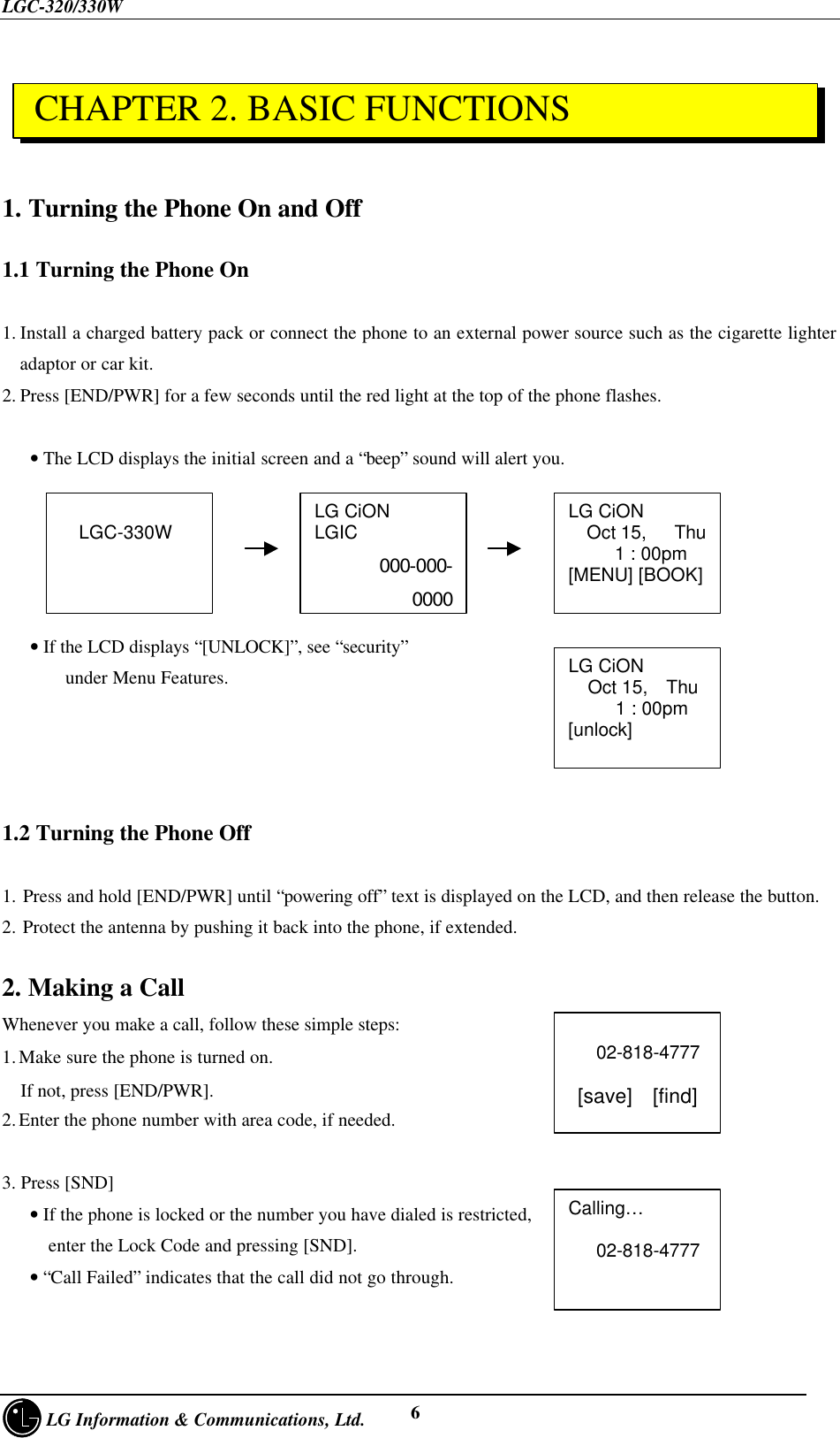 LGC-320/330W     LG Information &amp; Communications, Ltd. 61. Turning the Phone On and Off1.1 Turning the Phone On1. Install a charged battery pack or connect the phone to an external power source such as the cigarette lighteradaptor or car kit.2. Press [END/PWR] for a few seconds until the red light at the top of the phone flashes.   • The LCD displays the initial screen and a “beep” sound will alert you.   • If the LCD displays “[UNLOCK]”, see “security”    under Menu Features.1.2 Turning the Phone Off1. Press and hold [END/PWR] until “powering off” text is displayed on the LCD, and then release the button.2. Protect the antenna by pushing it back into the phone, if extended.2. Making a CallWhenever you make a call, follow these simple steps:1. Make sure the phone is turned on.  If not, press [END/PWR].2. Enter the phone number with area code, if needed.3. Press [SND]   • If the phone is locked or the number you have dialed is restricted,     enter the Lock Code and pressing [SND].   • “Call Failed” indicates that the call did not go through.LG CiONLGIC000-000-0000LG CiON  Oct 15,   Thu     1 : 00pm[MENU] [BOOK]  LGC-330W   02-818-4777 [save]  [find]Calling…   02-818-4777LG CiONOct 15,  Thu   1 : 00pm[unlock] CHAPTER 2. BASIC FUNCTIONS