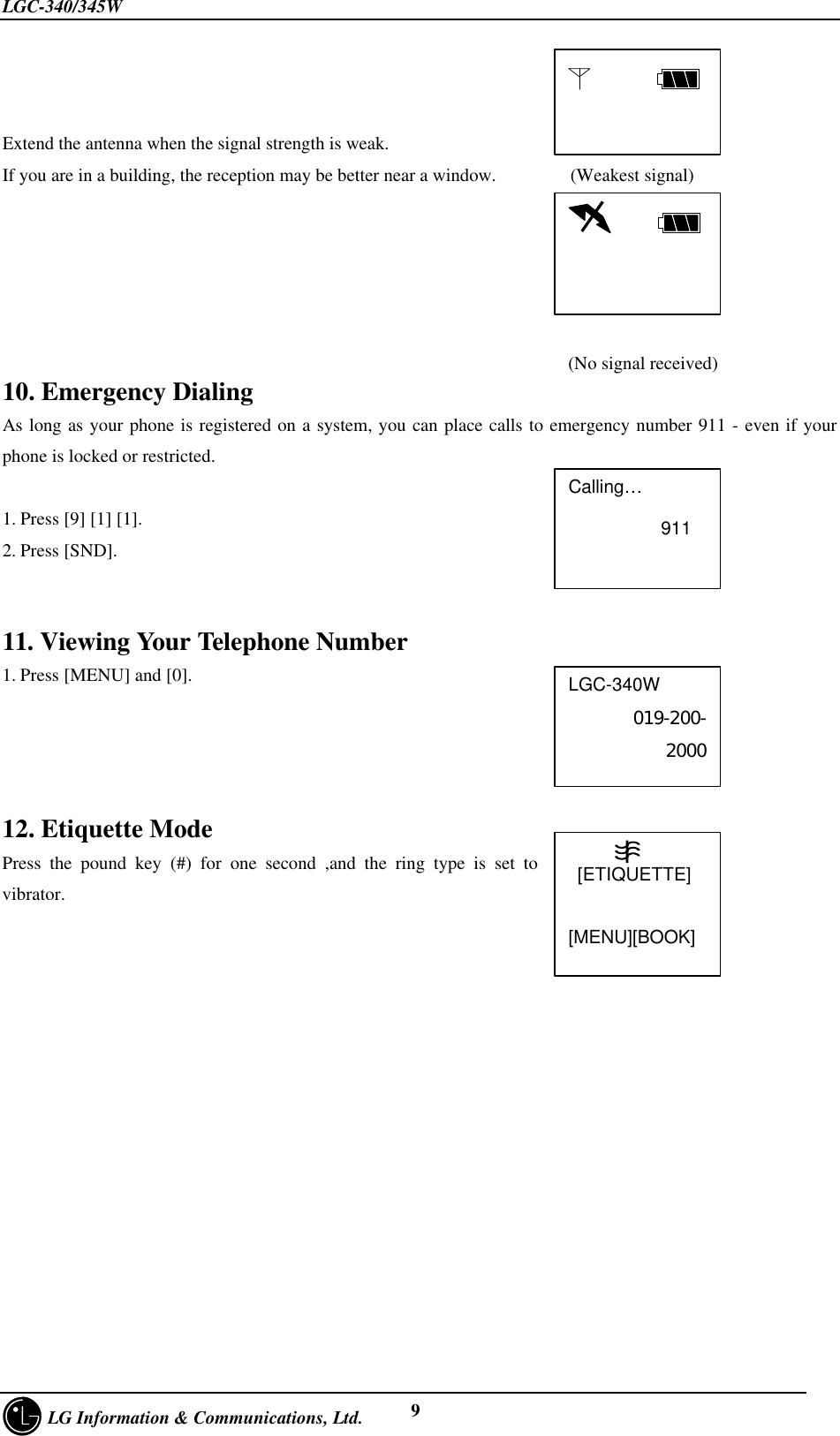 LGC-340/345W     LG Information &amp; Communications, Ltd. 9Extend the antenna when the signal strength is weak.If you are in a building, the reception may be better near a window.        (Weakest signal)                                                                                                                                                      (No signal received)10. Emergency DialingAs long as your phone is registered on a system, you can place calls to emergency number 911 - even if yourphone is locked or restricted.1. Press [9] [1] [1].2. Press [SND].11. Viewing Your Telephone Number1. Press [MENU] and [0].12. Etiquette ModePress the pound key (#) for one second ,and the ring type is set tovibrator.      Calling…                   911LGC-340W019-200-2000           [ETIQUETTE][MENU][BOOK]