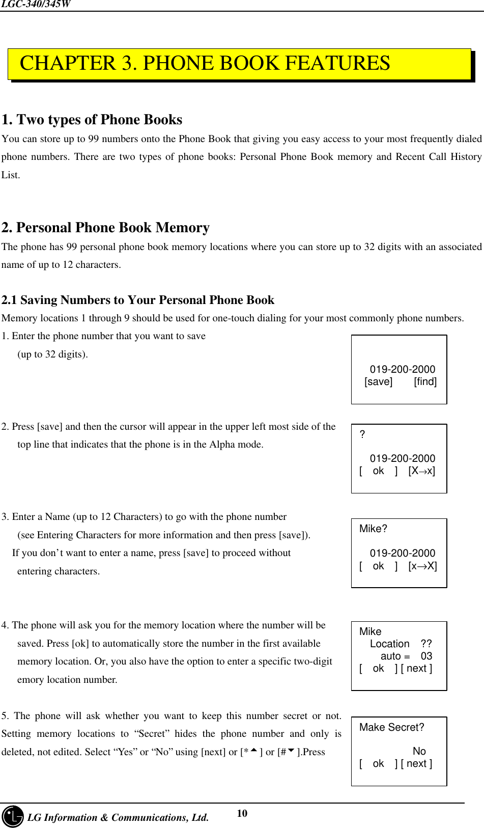 LGC-340/345W     LG Information &amp; Communications, Ltd. 101. Two types of Phone BooksYou can store up to 99 numbers onto the Phone Book that giving you easy access to your most frequently dialedphone numbers. There are two types of phone books: Personal Phone Book memory and Recent Call HistoryList.2. Personal Phone Book MemoryThe phone has 99 personal phone book memory locations where you can store up to 32 digits with an associatedname of up to 12 characters.2.1 Saving Numbers to Your Personal Phone BookMemory locations 1 through 9 should be used for one-touch dialing for your most commonly phone numbers.1. Enter the phone number that you want to save   (up to 32 digits).2. Press [save] and then the cursor will appear in the upper left most side of the   top line that indicates that the phone is in the Alpha mode.3. Enter a Name (up to 12 Characters) to go with the phone number   (see Entering Characters for more information and then press [save]).  If you don’t want to enter a name, press [save] to proceed without   entering characters.4. The phone will ask you for the memory location where the number will be   saved. Press [ok] to automatically store the number in the first available   memory location. Or, you also have the option to enter a specific two-digit   emory location number.5. The phone will ask whether you want to keep this number secret or not.Setting memory locations to “Secret” hides the phone number and only isdeleted, not edited. Select “Yes” or “No” using [next] or [*5] or [#6].PressMike?  019-200-2000[  ok  ]  [x→X]Mike  Location  ??    auto =  03[  ok  ] [ next ]Make Secret?          No[  ok  ] [ next ]?  019-200-2000[  ok  ]  [X→x] CHAPTER 3. PHONE BOOK FEATURES  019-200-2000 [save]    [find]