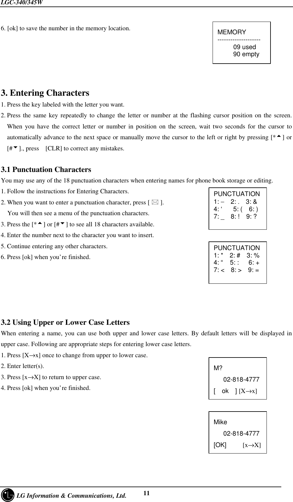 LGC-340/345W     LG Information &amp; Communications, Ltd. 116. [ok] to save the number in the memory location.3. Entering Characters1. Press the key labeled with the letter you want.2. Press the same key repeatedly to change the letter or number at the flashing cursor position on the screen.When you have the correct letter or number in position on the screen, wait two seconds for the cursor toautomatically advance to the next space or manually move the cursor to the left or right by pressing [*5] or[#6]., press  [CLR] to correct any mistakes.3.1 Punctuation CharactersYou may use any of the 18 punctuation characters when entering names for phone book storage or editing.1. Follow the instructions for Entering Characters.2. When you want to enter a punctuation character, press [ * ].  You will then see a menu of the punctuation characters.3. Press the [*5] or [#6] to see all 18 characters available.4. Enter the number next to the character you want to insert.5. Continue entering any other characters.6. Press [ok] when you’re finished.3.2 Using Upper or Lower Case LettersWhen entering a name, you can use both upper and lower case letters. By default letters will be displayed inupper case. Following are appropriate steps for entering lower case letters.1. Press [X→x] once to change from upper to lower case.2. Enter letter(s).3. Press [x→X] to return to upper case.4. Press [ok] when you’re finished.MEMORY--------------------  09 used   90 emptyPUNCTUATION1: −  2: .  3: &amp;4: ‘   5: (  6: )7: _  8: !  9: ?PUNCTUATION1: *  2: #  3: %4: “  5: :   6: +7: &lt;  8: &gt;  9: =M?   02-818-4777[  ok  ] [X→x]Mike   02-818-4777[OK]     [x→X]