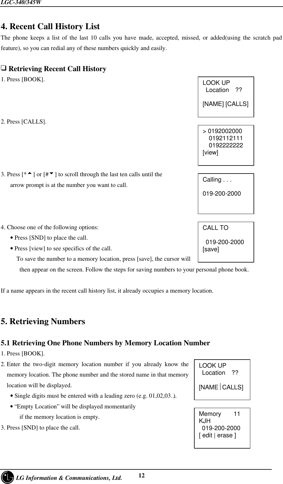 LGC-340/345W     LG Information &amp; Communications, Ltd. 124. Recent Call History ListThe phone keeps a list of the last 10 calls you have made, accepted, missed, or added(using the scratch padfeature), so you can redial any of these numbers quickly and easily.q Retrieving Recent Call History1. Press [BOOK].2. Press [CALLS].3. Press [*5] or [#6] to scroll through the last ten calls until the   arrow prompt is at the number you want to call.4. Choose one of the following options:   • Press [SND] to place the call.   • Press [view] to see specifics of the call.     To save the number to a memory location, press [save], the cursor will      then appear on the screen. Follow the steps for saving numbers to your personal phone book.If a name appears in the recent call history list, it already occupies a memory location.5. Retrieving Numbers5.1 Retrieving One Phone Numbers by Memory Location Number1. Press [BOOK].2. Enter the two-digit memory location number if you already know thememory location. The phone number and the stored name in that memorylocation will be displayed.   • Single digits must be entered with a leading zero (e.g. 01,02,03…)   • “Empty Location” will be displayed momentarily      if the memory location is empty.3. Press [SND] to place the call.LOOK UP Location  ??[NAME] [CALLS]Calling . . .   019-200-2000&gt; 0192002000  0192112111  0192222222[view]CALL TO 019-200-2000[save]LOOK UP Location  ??  [NAMECALLS]Memory    11KJH 019-200-2000[ edit | erase ]