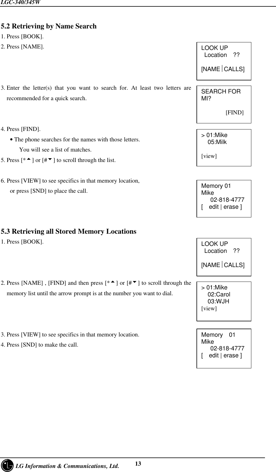 LGC-340/345W     LG Information &amp; Communications, Ltd. 135.2 Retrieving by Name Search1. Press [BOOK].2. Press [NAME].3. Enter the letter(s) that you want to search for. At least two letters arerecommended for a quick search.4. Press [FIND].   • The phone searches for the names with those letters.      You will see a list of matches.5. Press [*5] or [#6] to scroll through the list.6. Press [VIEW] to see specifics in that memory location,   or press [SND] to place the call.5.3 Retrieving all Stored Memory Locations1. Press [BOOK].2. Press [NAME] , [FIND] and then press [*5] or [#6] to scroll through thememory list until the arrow prompt is at the number you want to dial.3. Press [VIEW] to see specifics in that memory location.4. Press [SND] to make the call.&gt; 01:Mike02:Carol03:WJH[view]Memory  01Mike   02-818-4777[  edit | erase ]LOOK UP Location  ??[NAMECALLS]SEARCH FORMI?        [FIND]&gt; 01:Mike05:Milk[view]Memory 01Mike   02-818-4777[  edit | erase ]LOOK UP Location  ??[NAMECALLS]