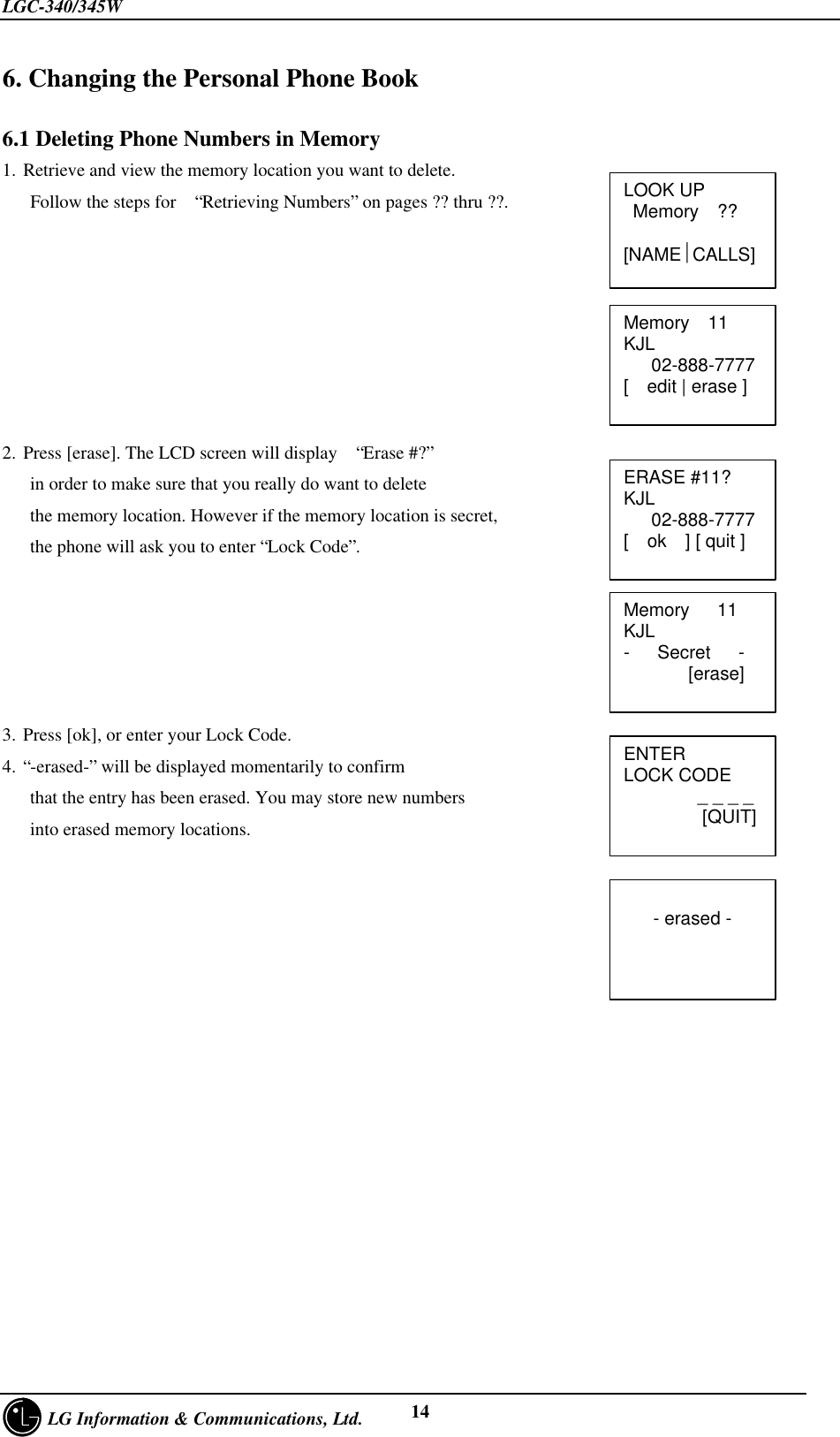 LGC-340/345W     LG Information &amp; Communications, Ltd. 146. Changing the Personal Phone Book6.1 Deleting Phone Numbers in Memory1. Retrieve and view the memory location you want to delete.   Follow the steps for  “Retrieving Numbers” on pages ?? thru ??.2. Press [erase]. The LCD screen will display  “Erase #?”   in order to make sure that you really do want to delete   the memory location. However if the memory location is secret,   the phone will ask you to enter “Lock Code”.3. Press [ok], or enter your Lock Code.4. “-erased-” will be displayed momentarily to confirm   that the entry has been erased. You may store new numbers   into erased memory locations.Memory  11KJL   02-888-7777[  edit | erase ]Memory   11KJL-   Secret   -       [erase]ERASE #11?KJL   02-888-7777[  ok  ] [ quit ]ENTERLOCK CODE        _ _ _ _        [QUIT]- erased -LOOK UP Memory  ??[NAMECALLS]